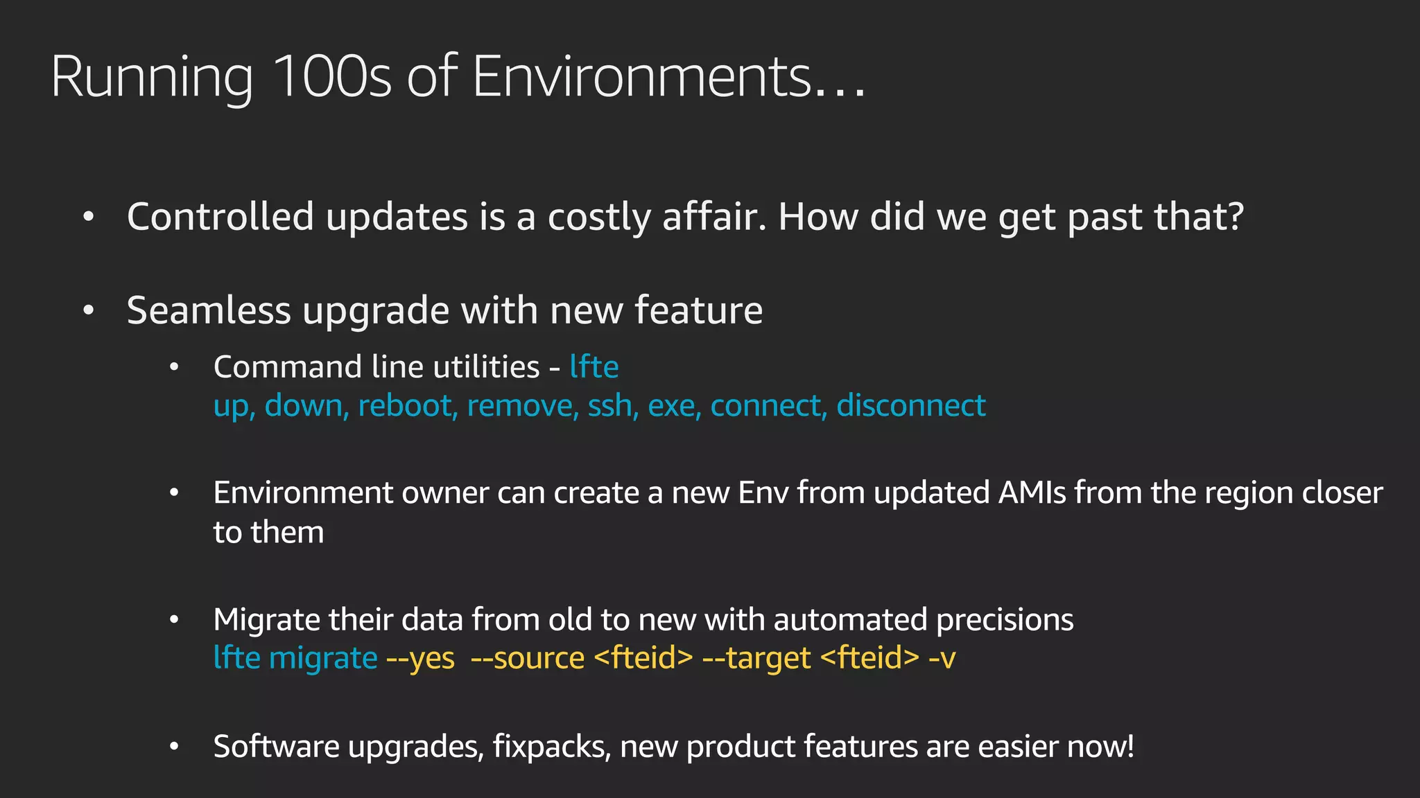 Running 100s of Environments…
• Controlled updates is a costly affair. How did we get past that?
• Seamless upgrade with new feature
• Command line utilities - lfte
up, down, reboot, remove, ssh, exe, connect, disconnect
• Environment owner can create a new Env from updated AMIs from the region closer
to them
• Migrate their data from old to new with automated precisions
lfte migrate --yes --source <fteid> --target <fteid> -v
• Software upgrades, fixpacks, new product features are easier now!
 