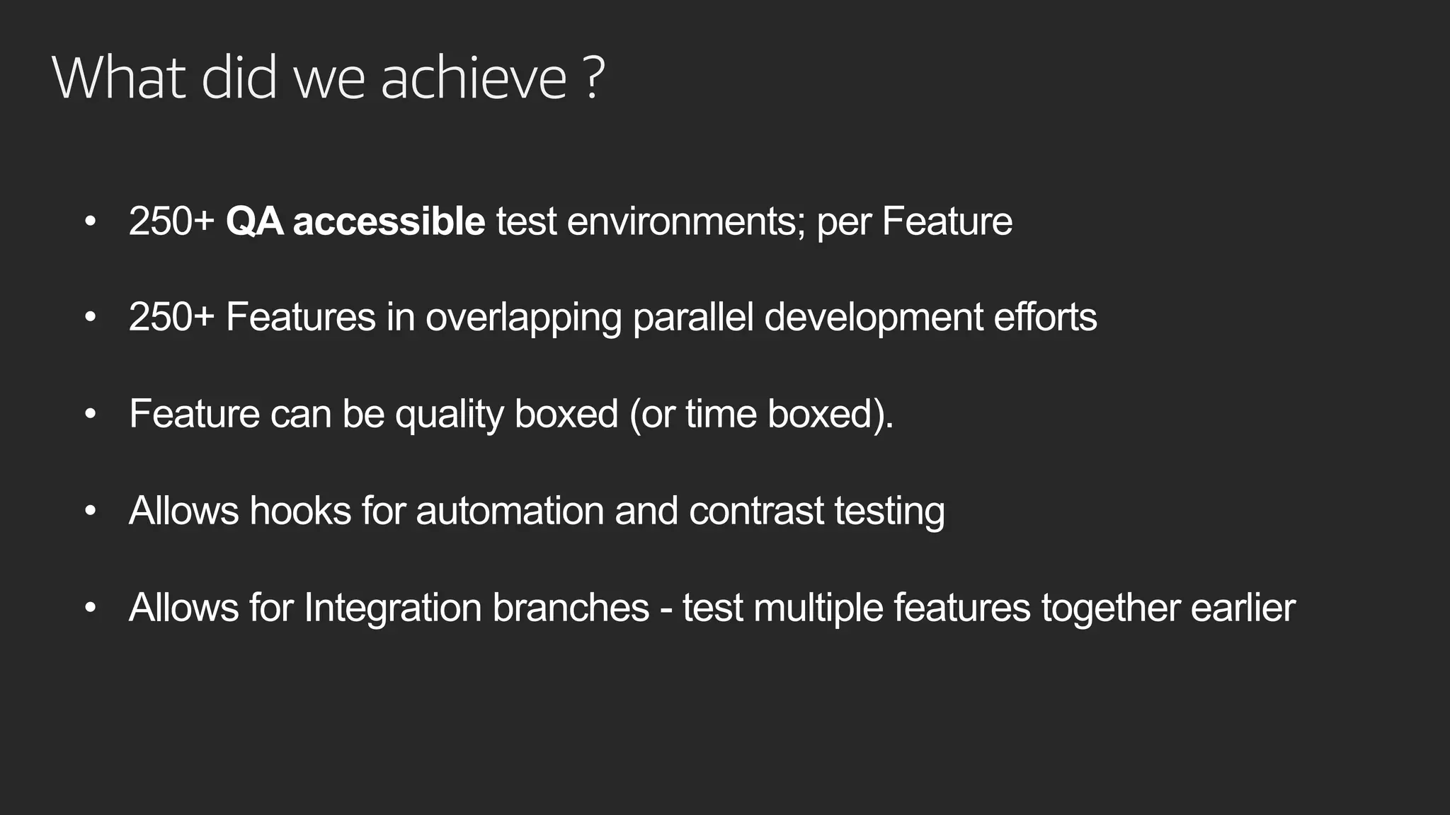What did we achieve ?
• 250+ QA accessible test environments; per Feature
• 250+ Features in overlapping parallel development efforts
• Feature can be quality boxed (or time boxed).
• Allows hooks for automation and contrast testing
• Allows for Integration branches - test multiple features together earlier
 