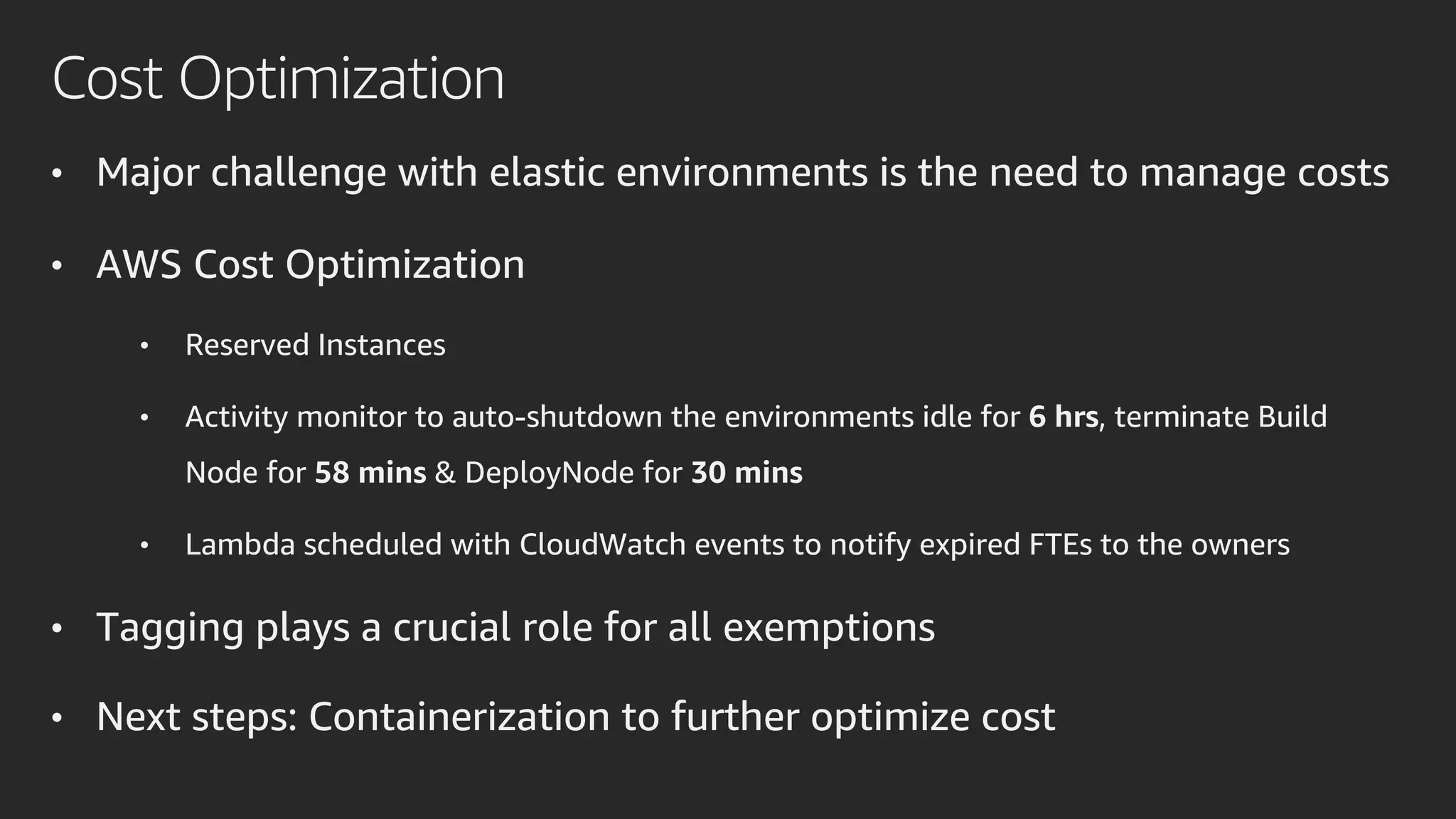Cost Optimization
• Major challenge with elastic environments is the need to manage costs
• AWS Cost Optimization
• Reserved Instances
• Activity monitor to auto-shutdown the environments idle for 6 hrs, terminate Build
Node for 58 mins & DeployNode for 30 mins
• Lambda scheduled with CloudWatch events to notify expired FTEs to the owners
• Tagging plays a crucial role for all exemptions
• Next steps: Containerization to further optimize cost
 