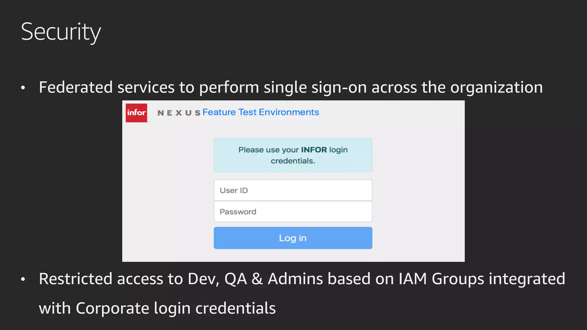 Security
• Federated services to perform single sign-on across the organization
• Restricted access to Dev, QA & Admins based on IAM Groups integrated
with Corporate login credentials
 