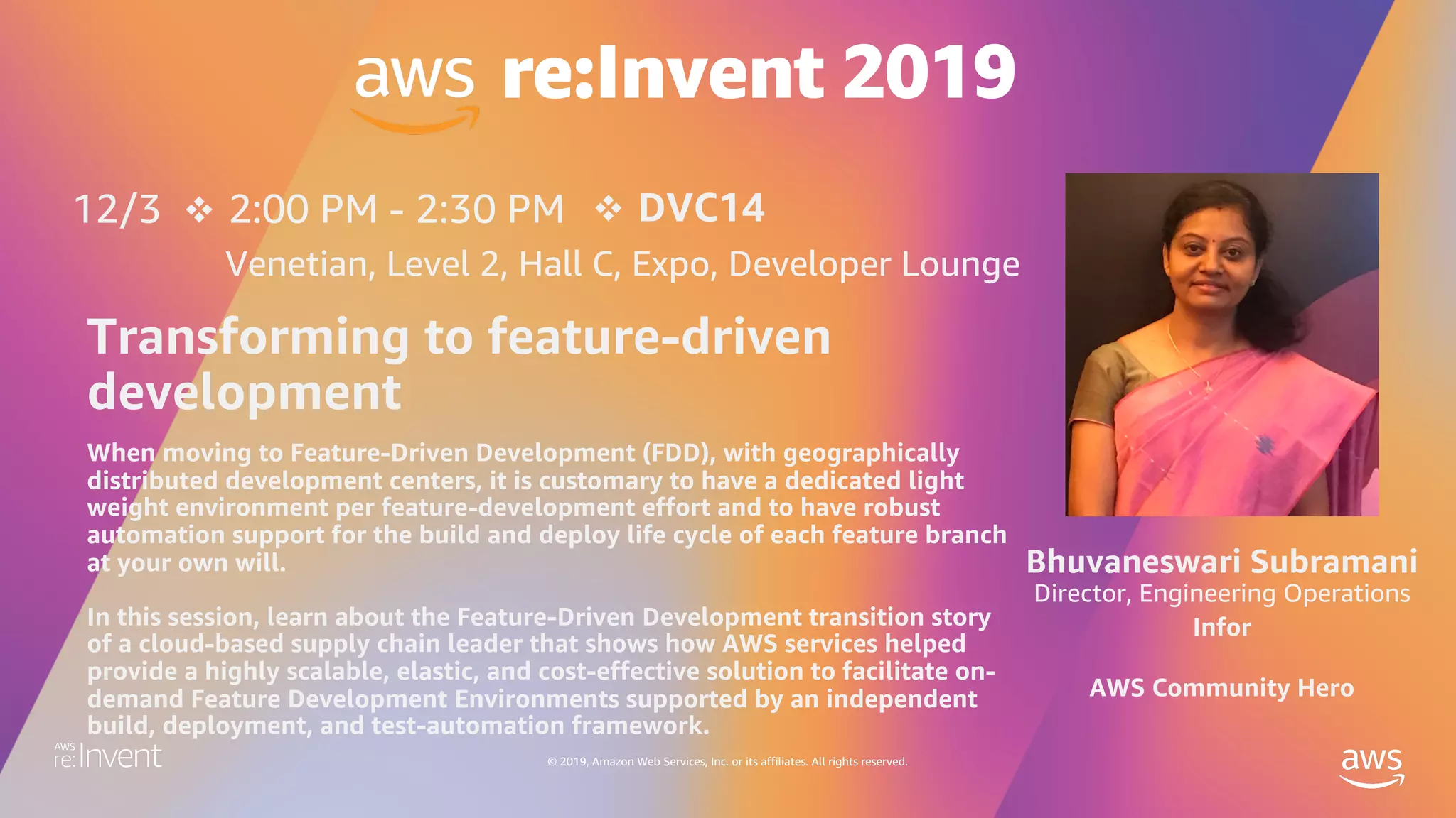 © 2019, Amazon Web Services, Inc. or its affiliates. All rights reserved.
v 2:00 PM - 2:30 PM
Venetian, Level 2, Hall C, Expo, Developer Lounge
When moving to Feature-Driven Development (FDD), with geographically
distributed development centers, it is customary to have a dedicated light
weight environment per feature-development effort and to have robust
automation support for the build and deploy life cycle of each feature branch
at your own will.
In this session, learn about the Feature-Driven Development transition story
of a cloud-based supply chain leader that shows how AWS services helped
provide a highly scalable, elastic, and cost-effective solution to facilitate on-
demand Feature Development Environments supported by an independent
build, deployment, and test-automation framework.
12/3 v DVC14
Transforming to feature-driven
development
Bhuvaneswari Subramani
Director, Engineering Operations
Infor
AWS Community Hero
 