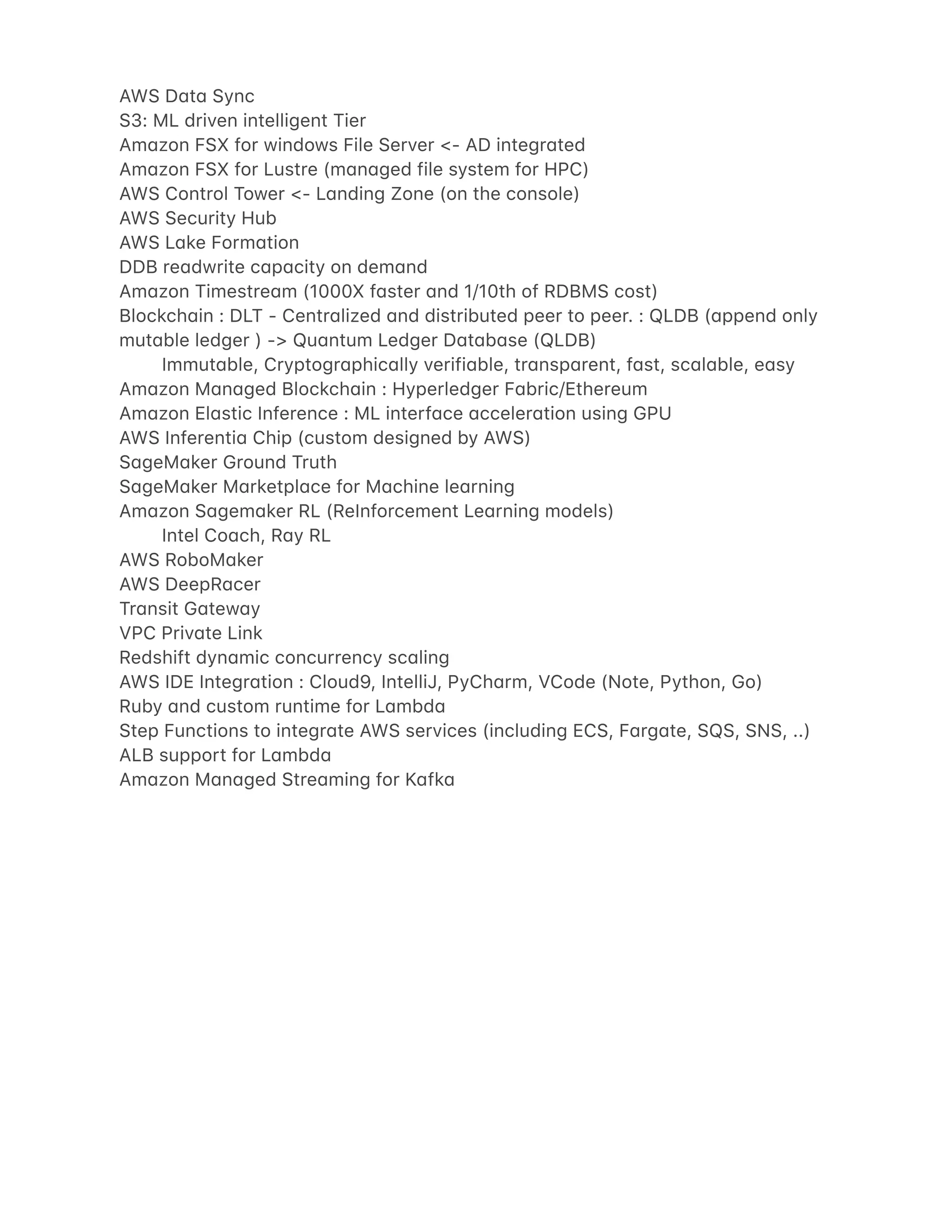 AWS D4t4 Sync
S3: ML driven intelligent Tier
Am4zon FSX for windows File Server <- AD integr4ted
Am4zon FSX for Lustre (m4n4ged file system for HPC)
AWS Control Tower <- L4nding Zone (on the console)
AWS Security Hub
AWS L4ke Form4tion
DDB re4dwrite c4p4city on dem4nd
Am4zon Timestre4m (1000X f4ster 4nd 1/10th of RDBMS cost)
Blockch4in : DLT - Centr4lized 4nd distributed peer to peer. : QLDB (4ppend only
mut4ble ledger ) -> Qu4ntum Ledger D4t4b4se (QLDB)
Immut4ble, Cryptogr4phic4lly verifi4ble, tr4nsp4rent, f4st, sc4l4ble, e4sy
Am4zon M4n4ged Blockch4in : Hyperledger F4bric/Ethereum
Am4zon El4stic Inference : ML interf4ce 4cceler4tion using GPU
AWS Inferenti4 Chip (custom designed by AWS)
S4geM4ker Ground Truth
S4geM4ker M4rketpl4ce for M4chine le4rning
Am4zon S4gem4ker RL (ReInforcement Le4rning models)
Intel Co4ch, R4y RL
AWS RoboM4ker
AWS DeepR4cer
Tr4nsit G4tew4y
VPC Priv4te Link
Redshift dyn4mic concurrency sc4ling
AWS IDE Integr4tion : Cloud9, IntelliJ, PyCh4rm, VCode (Note, Python, Go)
Ruby 4nd custom runtime for L4mbd4
Step Functions to integr4te AWS services (including ECS, F4rg4te, SQS, SNS, ..)
ALB support for L4mbd4
Am4zon M4n4ged Stre4ming for K4fk4
 