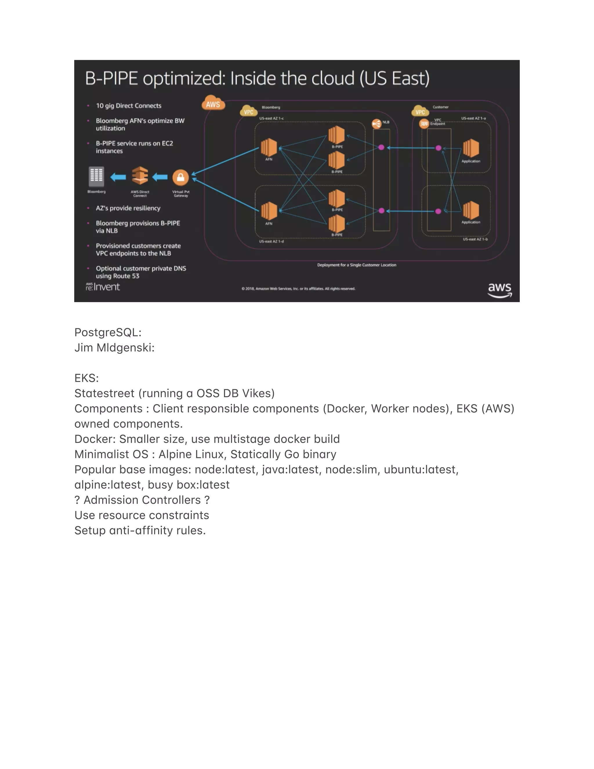 PostgreSQL:
Jim Mldgenski:
EKS:
St4testreet (running 4 OSS DB Vikes)
Components : Client responsible components (Docker, Worker nodes), EKS (AWS)
owned components.
Docker: Sm4ller size, use multist4ge docker build
Minim4list OS : Alpine Linux, St4tic4lly Go bin4ry
Popul4r b4se im4ges: node:l4test, j4v4:l4test, node:slim, ubuntu:l4test,
4lpine:l4test, busy box:l4test
? Admission Controllers ?
Use resource constr4ints
Setup 4nti-4ffinity rules.
 