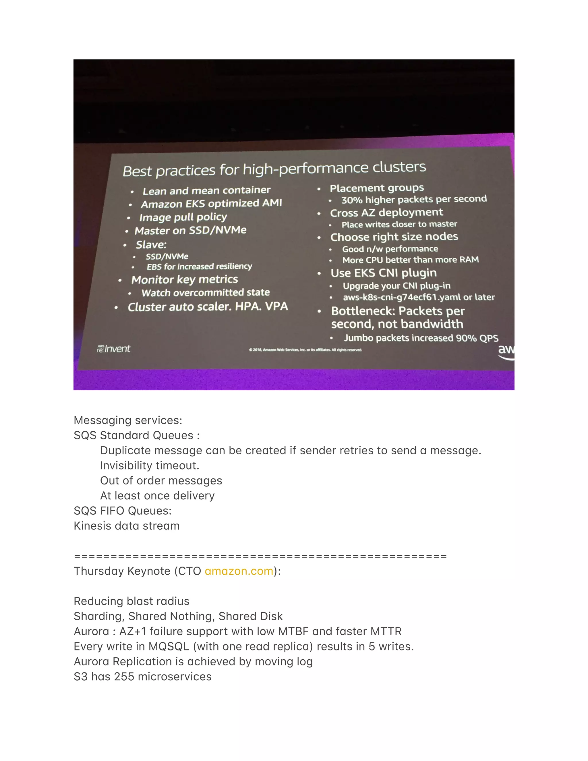 Mess4ging services:
SQS St4nd4rd Queues :
Duplic4te mess4ge c4n be cre4ted if sender retries to send 4 mess4ge.
Invisibility timeout.
Out of order mess4ges
At le4st once delivery
SQS FIFO Queues:
Kinesis d4t4 stre4m
===================================================
Thursd4y Keynote (CTO 4m4zon.com):
Reducing bl4st r4dius
Sh4rding, Sh4red Nothing, Sh4red Disk
Auror4 : AZ+1 f4ilure support with low MTBF 4nd f4ster MTTR
Every write in MQSQL (with one re4d replic4) results in 5 writes.
Auror4 Replic4tion is 4chieved by moving log
S3 h4s 255 microservices
 