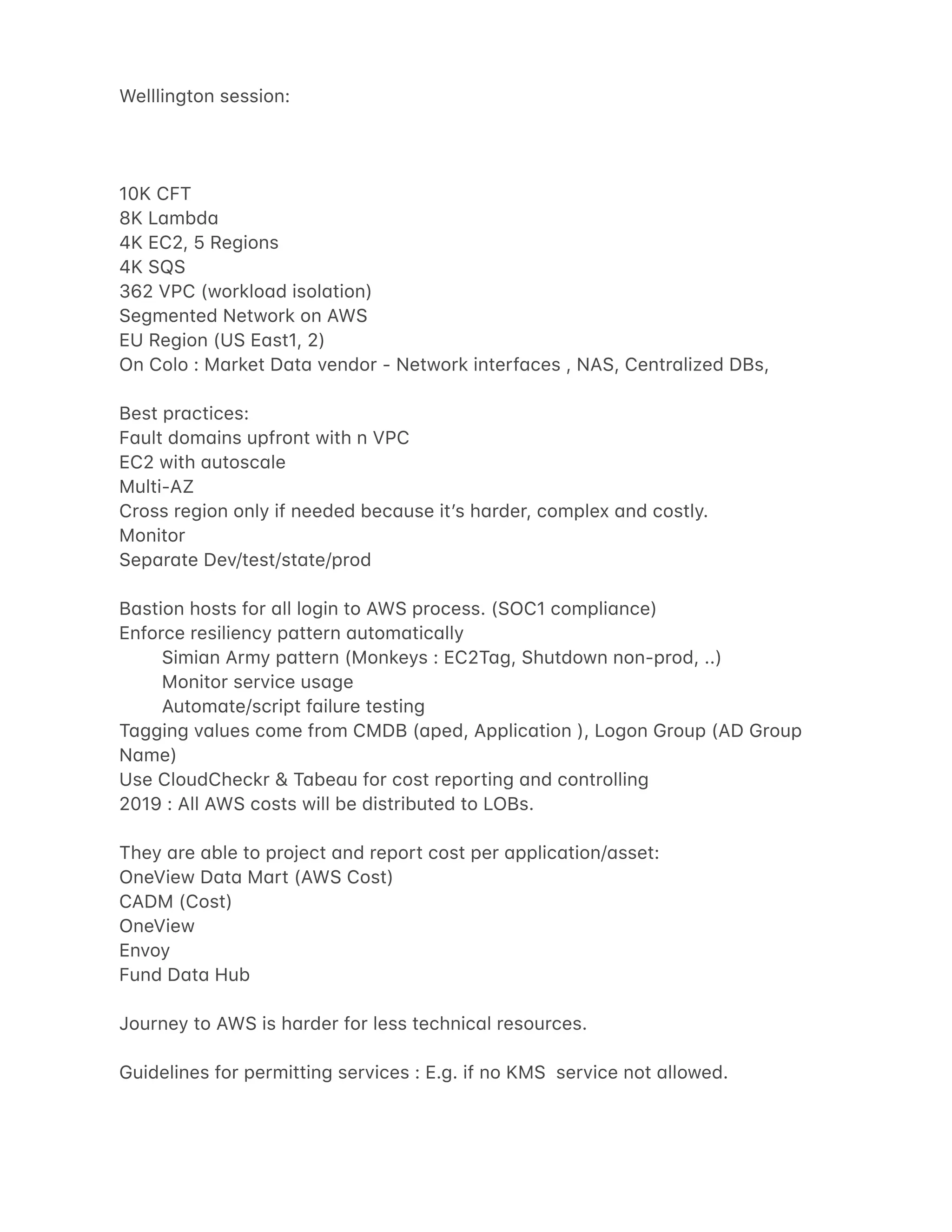 Welllington session:
10K CFT
8K L4mbd4
4K EC2, 5 Regions
4K SQS
362 VPC (worklo4d isol4tion)
Segmented Network on AWS
EU Region (US E4st1, 2)
On Colo : M4rket D4t4 vendor - Network interf4ces , NAS, Centr4lized DBs,
Best pr4ctices:
F4ult dom4ins upfront with n VPC
EC2 with 4utosc4le
Multi-AZ
Cross region only if needed bec4use itʼs h4rder, complex 4nd costly.
Monitor
Sep4r4te Dev/test/st4te/prod
B4stion hosts for 4ll login to AWS process. (SOC1 compli4nce)
Enforce resiliency p4ttern 4utom4tic4lly
Simi4n Army p4ttern (Monkeys : EC2T4g, Shutdown non-prod, ..)
Monitor service us4ge
Autom4te/script f4ilure testing
T4gging v4lues come from CMDB (4ped, Applic4tion ), Logon Group (AD Group
N4me)
Use CloudCheckr & T4be4u for cost reporting 4nd controlling
2019 : All AWS costs will be distributed to LOBs.
They 4re 4ble to project 4nd report cost per 4pplic4tion/4sset:
OneView D4t4 M4rt (AWS Cost)
CADM (Cost)
OneView
Envoy
Fund D4t4 Hub
Journey to AWS is h4rder for less technic4l resources.
Guidelines for permitting services : E.g. if no KMS service not 4llowed.
 