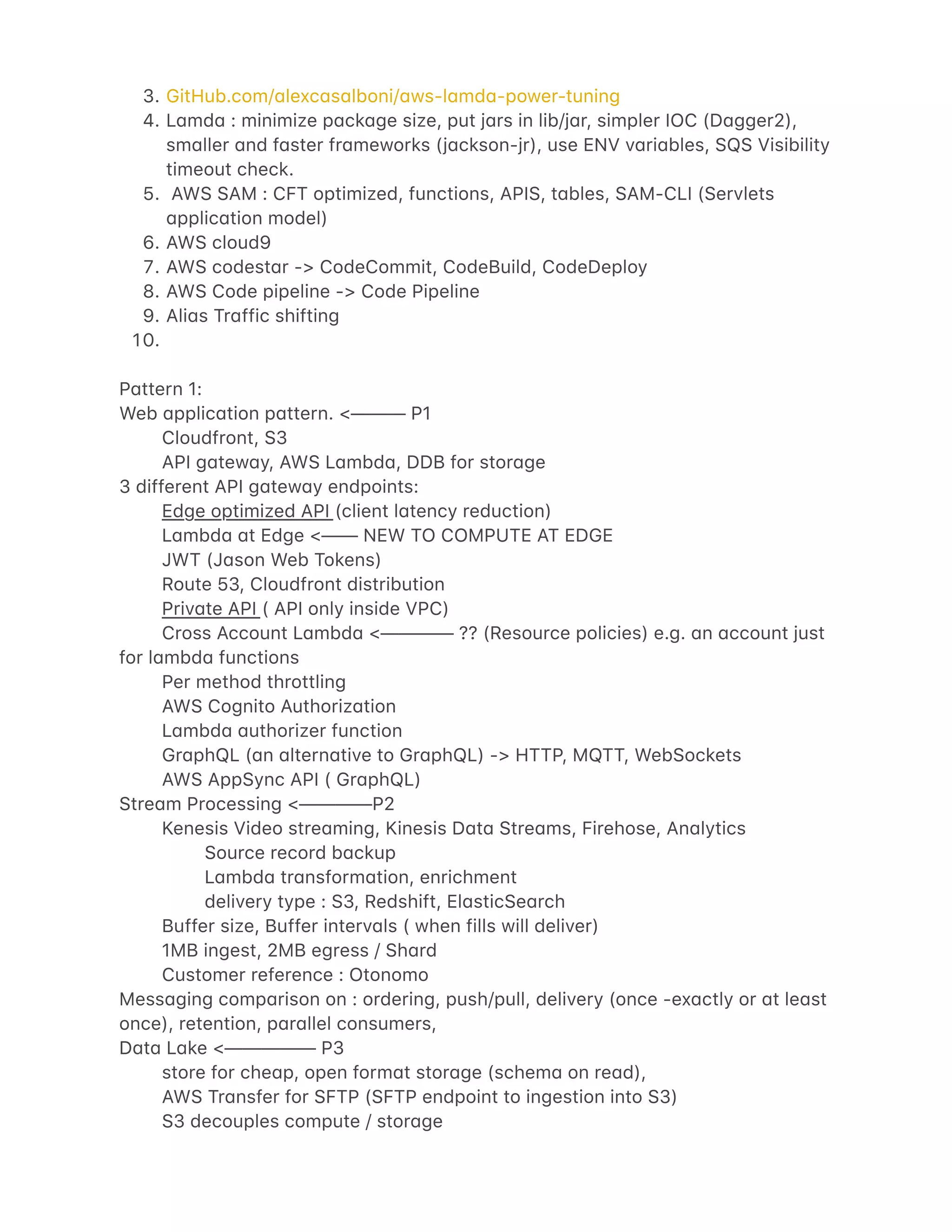 $.
%.
`.
a.
b.
c.
d.
!e.
GitHub.com/4lexc4s4lboni/4ws-l4md4-power-tuning
L4md4 : minimize p4ck4ge size, put j4rs in lib/j4r, simpler IOC (D4gger2),
sm4ller 4nd f4ster fr4meworks (j4ckson-jr), use ENV v4ri4bles, SQS Visibility
timeout check.
AWS SAM : CFT optimized, functions, APIS, t4bles, SAM-CLI (Servlets
4pplic4tion model)
AWS cloud9
AWS codest4r -> CodeCommit, CodeBuild, CodeDeploy
AWS Code pipeline -> Code Pipeline
Ali4s Tr4ffic shifting
P4ttern 1:
Web 4pplic4tion p4ttern. <——— P1
Cloudfront, S3
API g4tew4y, AWS L4mbd4, DDB for stor4ge
3 different API g4tew4y endpoints:
Edge optimized API (client l4tency reduction)
L4mbd4 4t Edge <—— NEW TO COMPUTE AT EDGE
JWT (J4son Web Tokens)
Route 53, Cloudfront distribution
Priv4te API ( API only inside VPC)
Cross Account L4mbd4 <———— ?? (Resource policies) e.g. 4n 4ccount just
for l4mbd4 functions
Per method throttling
AWS Cognito Authoriz4tion
L4mbd4 4uthorizer function
Gr4phQL (4n 4ltern4tive to Gr4phQL) -> HTTP, MQTT, WebSockets
AWS AppSync API ( Gr4phQL)
Stre4m Processing <————P2
Kenesis Video stre4ming, Kinesis D4t4 Stre4ms, Firehose, An4lytics
Source record b4ckup
L4mbd4 tr4nsform4tion, enrichment
delivery type : S3, Redshift, El4sticSe4rch
Buffer size, Buffer interv4ls ( when fills will deliver)
1MB ingest, 2MB egress / Sh4rd
Customer reference : Otonomo
Mess4ging comp4rison on : ordering, push/pull, delivery (once -ex4ctly or 4t le4st
once), retention, p4r4llel consumers,
D4t4 L4ke <————— P3
store for che4p, open form4t stor4ge (schem4 on re4d),
AWS Tr4nsfer for SFTP (SFTP endpoint to ingestion into S3)
S3 decouples compute / stor4ge
 