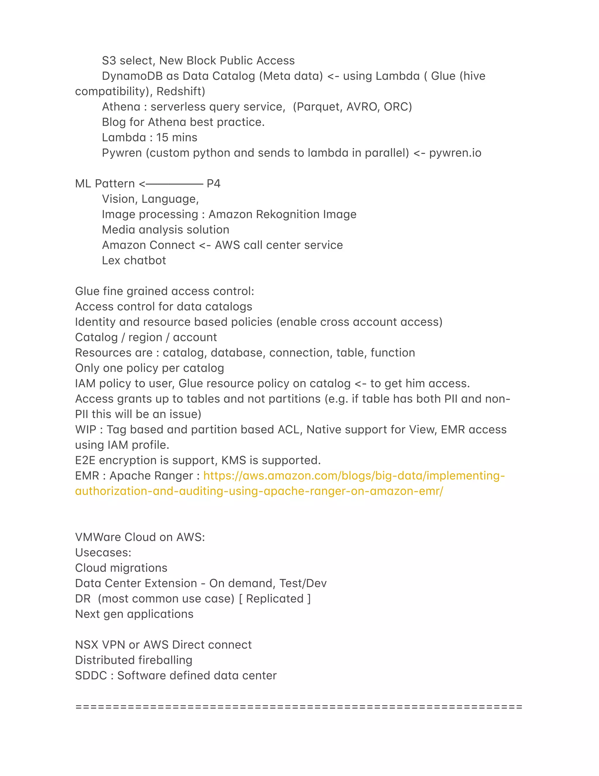 S3 select, New Block Public Access
Dyn4moDB 4s D4t4 C4t4log (Met4 d4t4) <- using L4mbd4 ( Glue (hive
comp4tibility), Redshift)
Athen4 : serverless query service, (P4rquet, AVRO, ORC)
Blog for Athen4 best pr4ctice.
L4mbd4 : 15 mins
Pywren (custom python 4nd sends to l4mbd4 in p4r4llel) <- pywren.io
ML P4ttern <————— P4
Vision, L4ngu4ge,
Im4ge processing : Am4zon Rekognition Im4ge
Medi4 4n4lysis solution
Am4zon Connect <- AWS c4ll center service
Lex ch4tbot
Glue fine gr4ined 4ccess control:
Access control for d4t4 c4t4logs
Identity 4nd resource b4sed policies (en4ble cross 4ccount 4ccess)
C4t4log / region / 4ccount
Resources 4re : c4t4log, d4t4b4se, connection, t4ble, function
Only one policy per c4t4log
IAM policy to user, Glue resource policy on c4t4log <- to get him 4ccess.
Access gr4nts up to t4bles 4nd not p4rtitions (e.g. if t4ble h4s both PII 4nd non-
PII this will be 4n issue)
WIP : T4g b4sed 4nd p4rtition b4sed ACL, N4tive support for View, EMR 4ccess
using IAM profile.
E2E encryption is support, KMS is supported.
EMR : Ap4che R4nger : https://4ws.4m4zon.com/blogs/big-d4t4/implementing-
4uthoriz4tion-4nd-4uditing-using-4p4che-r4nger-on-4m4zon-emr/
VMW4re Cloud on AWS:
Usec4ses:
Cloud migr4tions
D4t4 Center Extension - On dem4nd, Test/Dev
DR (most common use c4se) [ Replic4ted ]
Next gen 4pplic4tions
NSX VPN or AWS Direct connect
Distributed fireb4lling
SDDC : Softw4re defined d4t4 center
============================================================
 