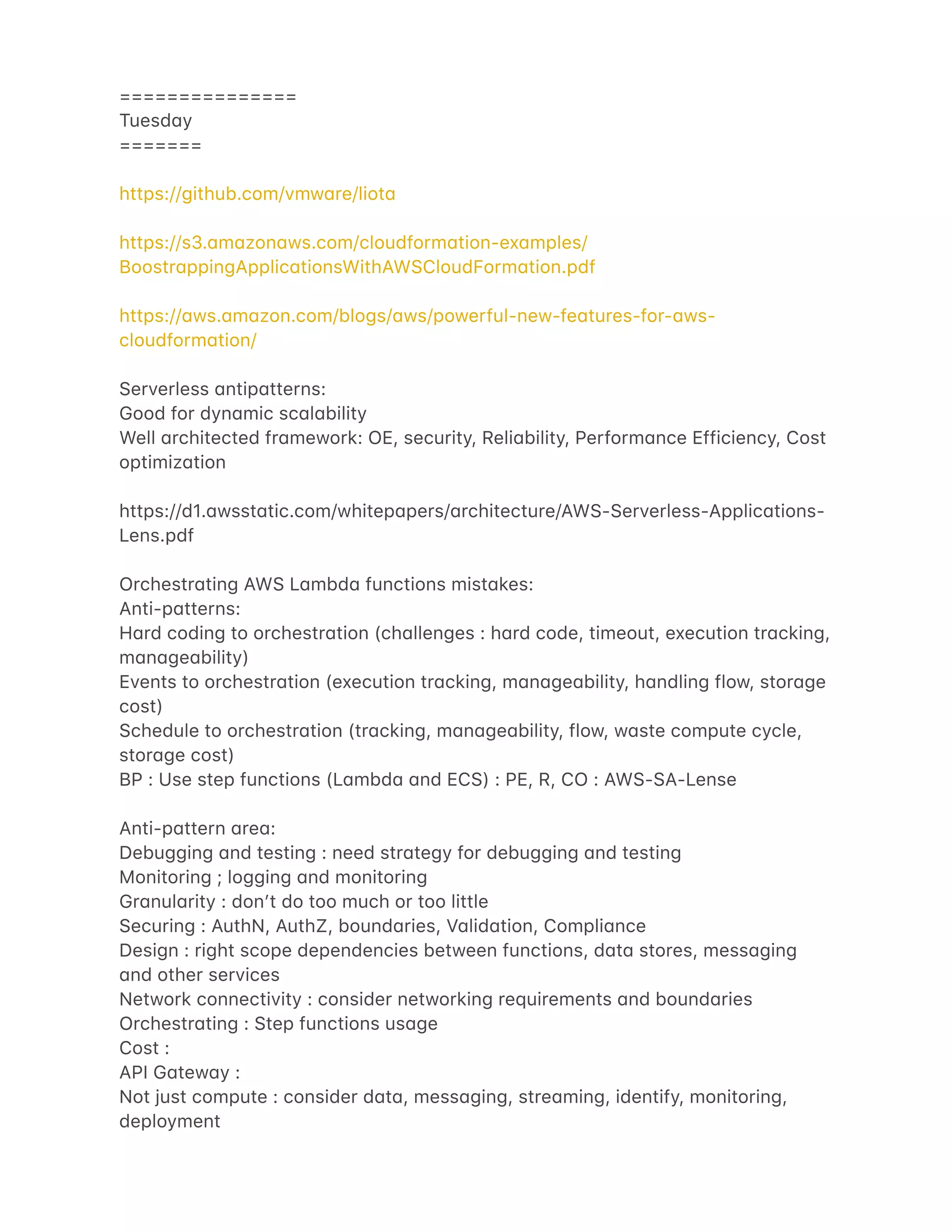 ===============
Tuesd4y
=======
https://github.com/vmw4re/liot4
https://s3.4m4zon4ws.com/cloudform4tion-ex4mples/
Boostr4ppingApplic4tionsWithAWSCloudForm4tion.pdf
https://4ws.4m4zon.com/blogs/4ws/powerful-new-fe4tures-for-4ws-
cloudform4tion/
Serverless 4ntip4tterns:
Good for dyn4mic sc4l4bility
Well 4rchitected fr4mework: OE, security, Reli4bility, Perform4nce Efficiency, Cost
optimiz4tion
https://d1.4wsst4tic.com/whitep4pers/4rchitecture/AWS-Serverless-Applic4tions-
Lens.pdf
Orchestr4ting AWS L4mbd4 functions mist4kes:
Anti-p4tterns:
H4rd coding to orchestr4tion (ch4llenges : h4rd code, timeout, execution tr4cking,
m4n4ge4bility)
Events to orchestr4tion (execution tr4cking, m4n4ge4bility, h4ndling flow, stor4ge
cost)
Schedule to orchestr4tion (tr4cking, m4n4ge4bility, flow, w4ste compute cycle,
stor4ge cost)
BP : Use step functions (L4mbd4 4nd ECS) : PE, R, CO : AWS-SA-Lense
Anti-p4ttern 4re4:
Debugging 4nd testing : need str4tegy for debugging 4nd testing
Monitoring ; logging 4nd monitoring
Gr4nul4rity : donʼt do too much or too little
Securing : AuthN, AuthZ, bound4ries, V4lid4tion, Compli4nce
Design : right scope dependencies between functions, d4t4 stores, mess4ging
4nd other services
Network connectivity : consider networking requirements 4nd bound4ries
Orchestr4ting : Step functions us4ge
Cost :
API G4tew4y :
Not just compute : consider d4t4, mess4ging, stre4ming, identify, monitoring,
deployment
 