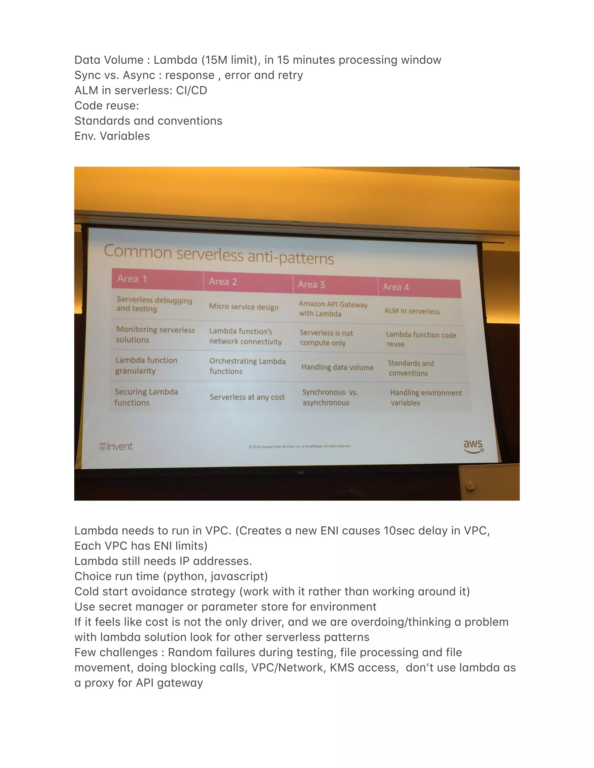 D4t4 Volume : L4mbd4 (15M limit), in 15 minutes processing window
Sync vs. Async : response , error 4nd retry
ALM in serverless: CI/CD
Code reuse:
St4nd4rds 4nd conventions
Env. V4ri4bles
L4mbd4 needs to run in VPC. (Cre4tes 4 new ENI c4uses 10sec del4y in VPC,
E4ch VPC h4s ENI limits)
L4mbd4 still needs IP 4ddresses.
Choice run time (python, j4v4script)
Cold st4rt 4void4nce str4tegy (work with it r4ther th4n working 4round it)
Use secret m4n4ger or p4r4meter store for environment
If it feels like cost is not the only driver, 4nd we 4re overdoing/thinking 4 problem
with l4mbd4 solution look for other serverless p4tterns
Few ch4llenges : R4ndom f4ilures during testing, file processing 4nd file
movement, doing blocking c4lls, VPC/Network, KMS 4ccess, donʼt use l4mbd4 4s
4 proxy for API g4tew4y
 