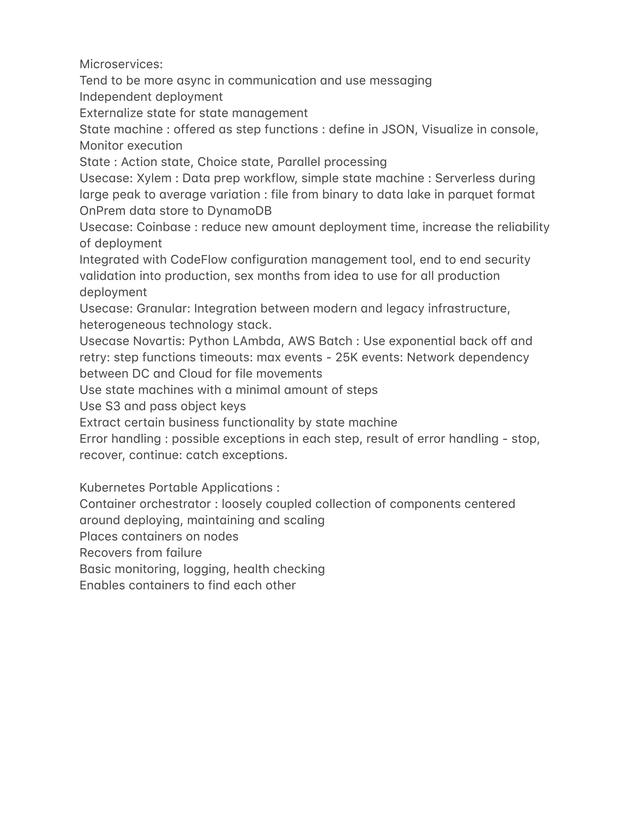 Microservices:
Tend to be more 4sync in communic4tion 4nd use mess4ging
Independent deployment
Extern4lize st4te for st4te m4n4gement
St4te m4chine : offered 4s step functions : define in JSON, Visu4lize in console,
Monitor execution
St4te : Action st4te, Choice st4te, P4r4llel processing
Usec4se: Xylem : D4t4 prep workflow, simple st4te m4chine : Serverless during
l4rge pe4k to 4ver4ge v4ri4tion : file from bin4ry to d4t4 l4ke in p4rquet form4t
OnPrem d4t4 store to Dyn4moDB
Usec4se: Coinb4se : reduce new 4mount deployment time, incre4se the reli4bility
of deployment
Integr4ted with CodeFlow configur4tion m4n4gement tool, end to end security
v4lid4tion into production, sex months from ide4 to use for 4ll production
deployment
Usec4se: Gr4nul4r: Integr4tion between modern 4nd leg4cy infr4structure,
heterogeneous technology st4ck.
Usec4se Nov4rtis: Python LAmbd4, AWS B4tch : Use exponenti4l b4ck off 4nd
retry: step functions timeouts: m4x events - 25K events: Network dependency
between DC 4nd Cloud for file movements
Use st4te m4chines with 4 minim4l 4mount of steps
Use S3 4nd p4ss object keys
Extr4ct cert4in business function4lity by st4te m4chine
Error h4ndling : possible exceptions in e4ch step, result of error h4ndling - stop,
recover, continue: c4tch exceptions.
Kubernetes Port4ble Applic4tions :
Cont4iner orchestr4tor : loosely coupled collection of components centered
4round deploying, m4int4ining 4nd sc4ling
Pl4ces cont4iners on nodes
Recovers from f4ilure
B4sic monitoring, logging, he4lth checking
En4bles cont4iners to find e4ch other
 
