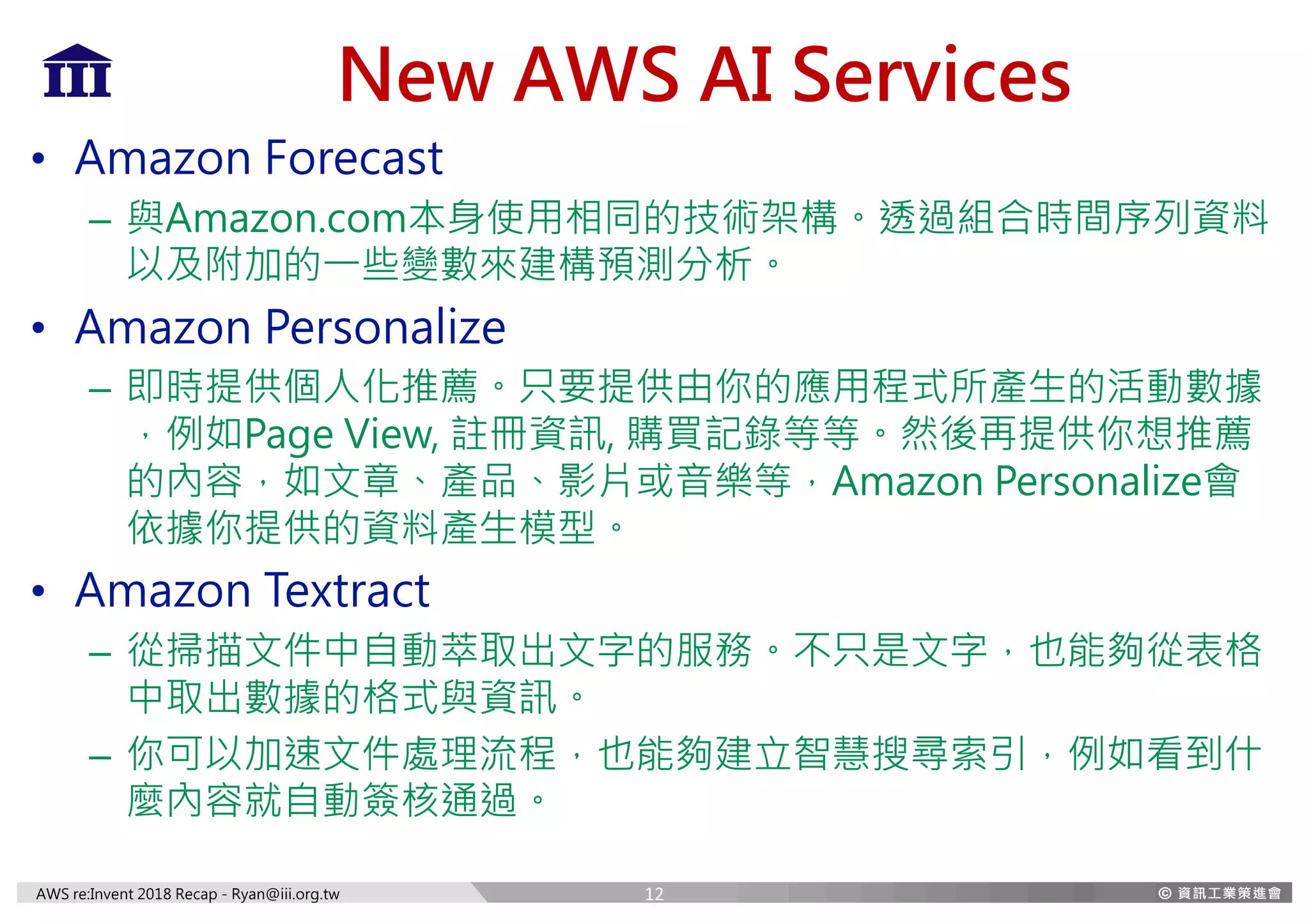 AWS re:Invent 2018 Recap - Ryan@iii.org.tw
New AWS AI Services
• Amazon Forecast
– 與Amazon.com本身使用相同的技術架構。透過組合時間序列資料
以及附加的一些變數來建構預測分析。
• Amazon Personalize
– 即時提供個人化推薦。只要提供由你的應用程式所產生的活動數據
，例如Page View, 註冊資訊, 購買記錄等等。然後再提供你想推薦
的內容，如文章、產品、影片或音樂等，Amazon Personalize會
依據你提供的資料產生模型。
• Amazon Textract
– 從掃描文件中自動萃取出文字的服務。不只是文字，也能夠從表格
中取出數據的格式與資訊。
– 你可以加速文件處理流程，也能夠建立智慧搜尋索引，例如看到什
麼內容就自動簽核通過。
12
 