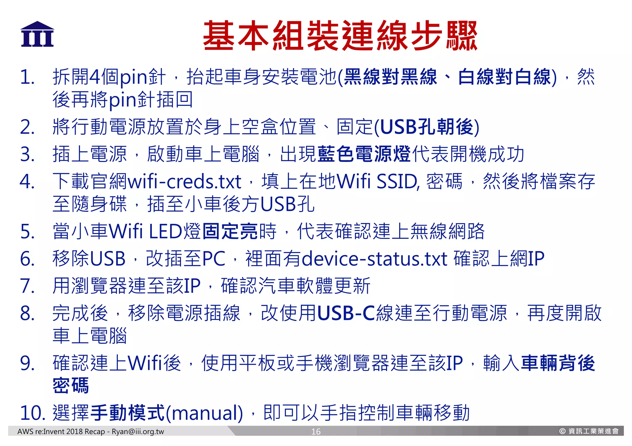 AWS re:Invent 2018 Recap - Ryan@iii.org.tw
基本組裝連線步驟
1. 拆開4個pin針，抬起車身安裝電池(黑線對黑線、白線對白線)，然
後再將pin針插回
2. 將行動電源放置於身上空盒位置、固定(USB孔朝後)
3. 插上電源，啟動車上電腦，出現藍色電源燈代表開機成功
4. 下載官網wifi-creds.txt，填上在地Wifi SSID, 密碼，然後將檔案存
至隨身碟，插至小車後方USB孔
5. 當小車Wifi LED燈固定亮時，代表確認連上無線網路
6. 移除USB，改插至PC，裡面有device-status.txt 確認上網IP
7. 用瀏覽器連至該IP，確認汽車軟體更新
8. 完成後，移除電源插線，改使用USB-C線連至行動電源，再度開啟
車上電腦
9. 確認連上Wifi後，使用平板或手機瀏覽器連至該IP，輸入車輛背後
密碼
10. 選擇手動模式(manual)，即可以手指控制車輛移動
16
 
