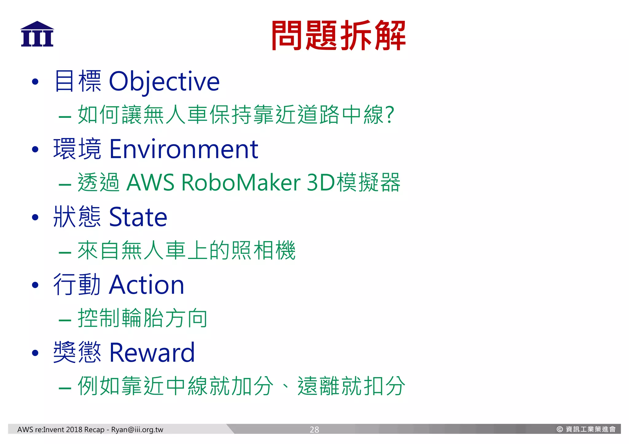 AWS re:Invent 2018 Recap - Ryan@iii.org.tw
問題拆解
• 目標 Objective
– 如何讓無人車保持靠近道路中線?
• 環境 Environment
– 透過 AWS RoboMaker 3D模擬器
• 狀態 State
– 來自無人車上的照相機
• 行動 Action
– 控制輪胎方向
• 獎懲 Reward
– 例如靠近中線就加分、遠離就扣分
28
 