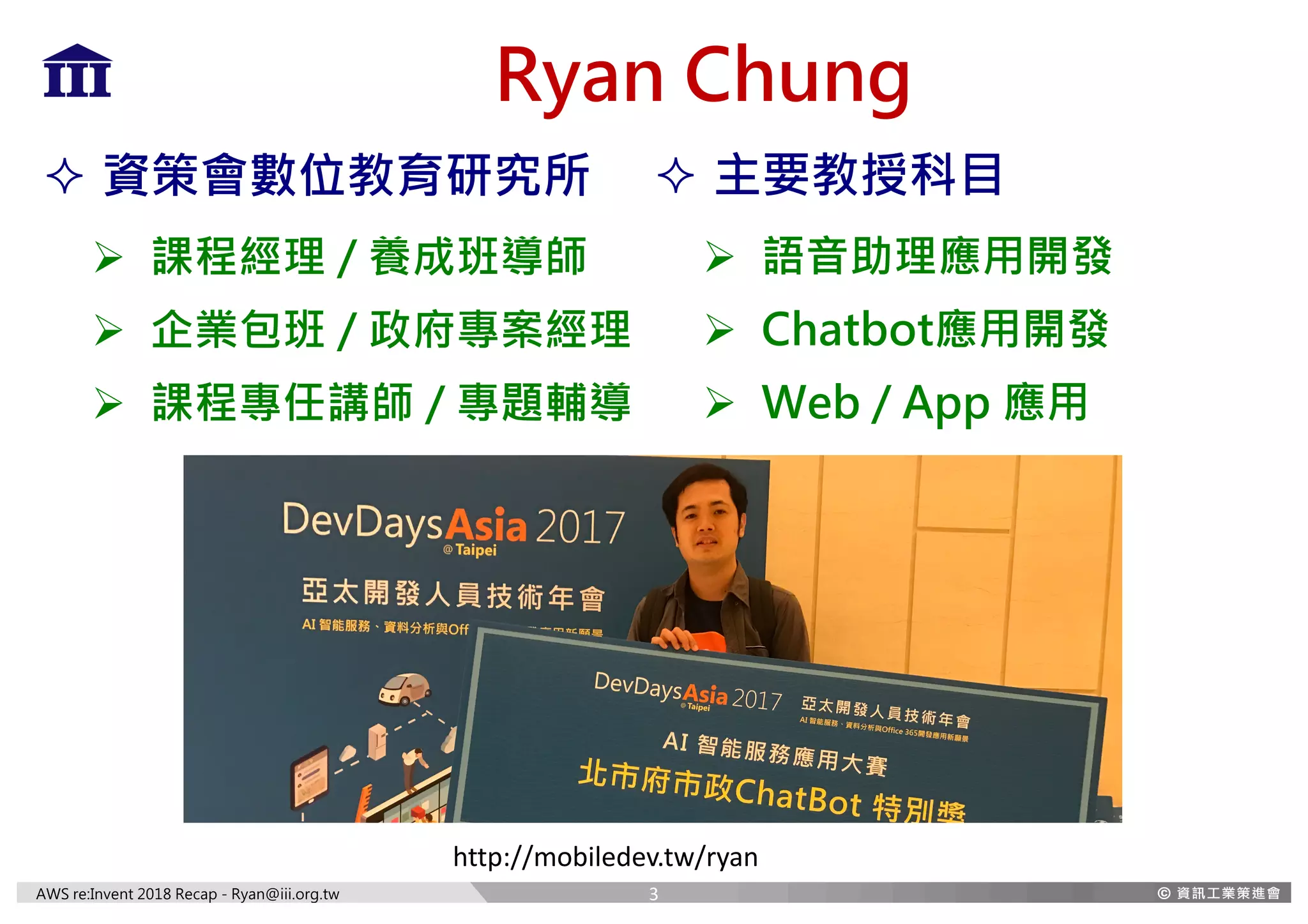 AWS re:Invent 2018 Recap - Ryan@iii.org.tw
Ryan Chung
² 主要教授科目
Ø 語音助理應用開發
Ø Chatbot應用開發
Ø Web / App 應用
² 資策會數位教育研究所
Ø 課程經理 / 養成班導師
Ø 企業包班 / 政府專案經理
Ø 課程專任講師 / 專題輔導
http://mobiledev.tw/ryan
3
 
