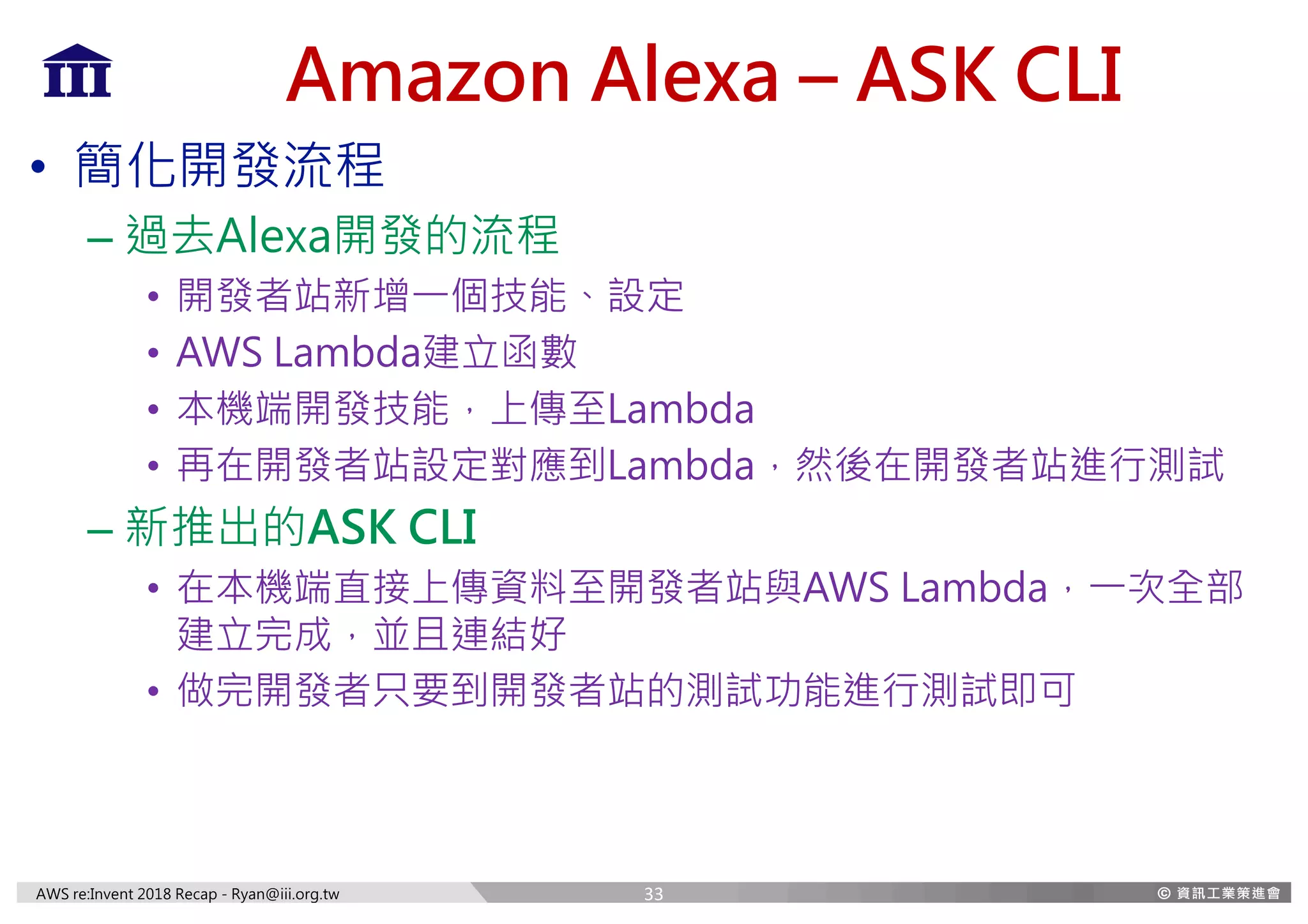 AWS re:Invent 2018 Recap - Ryan@iii.org.tw
Amazon Alexa – ASK CLI
• 簡化開發流程
– 過去Alexa開發的流程
• 開發者站新增一個技能、設定
• AWS Lambda建立函數
• 本機端開發技能，上傳至Lambda
• 再在開發者站設定對應到Lambda，然後在開發者站進行測試
– 新推出的ASK CLI
• 在本機端直接上傳資料至開發者站與AWS Lambda，一次全部
建立完成，並且連結好
• 做完開發者只要到開發者站的測試功能進行測試即可
33
 