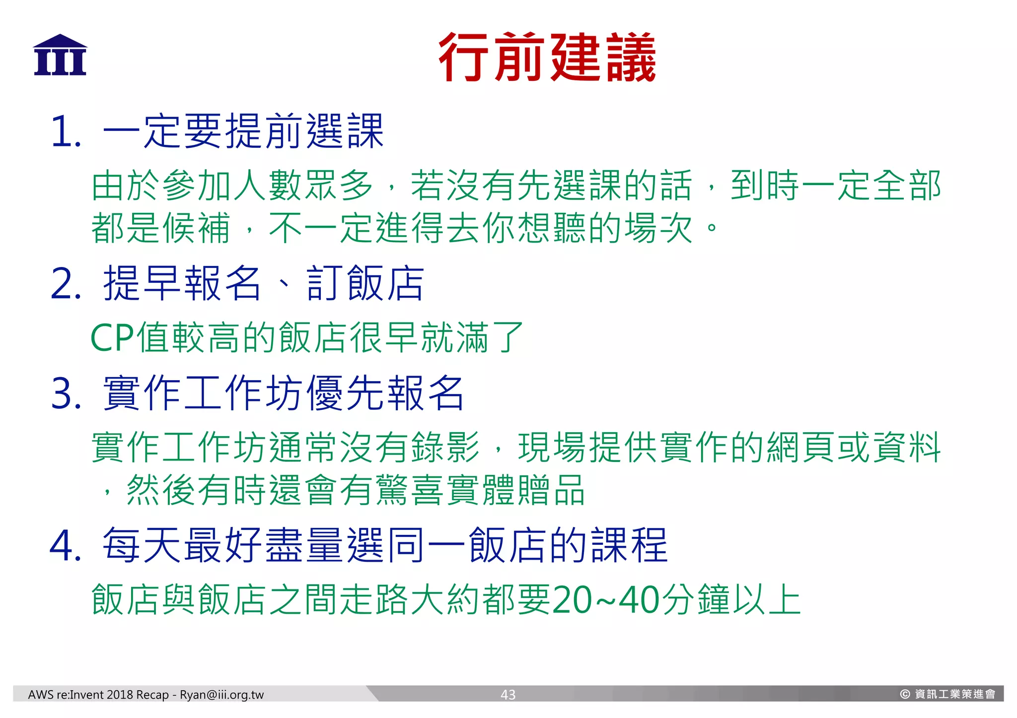 AWS re:Invent 2018 Recap - Ryan@iii.org.tw
行前建議
1. 一定要提前選課
由於參加人數眾多，若沒有先選課的話，到時一定全部
都是候補，不一定進得去你想聽的場次。
2. 提早報名、訂飯店
CP值較高的飯店很早就滿了
3. 實作工作坊優先報名
實作工作坊通常沒有錄影，現場提供實作的網頁或資料
，然後有時還會有驚喜實體贈品
4. 每天最好盡量選同一飯店的課程
飯店與飯店之間走路大約都要20~40分鐘以上
43
 