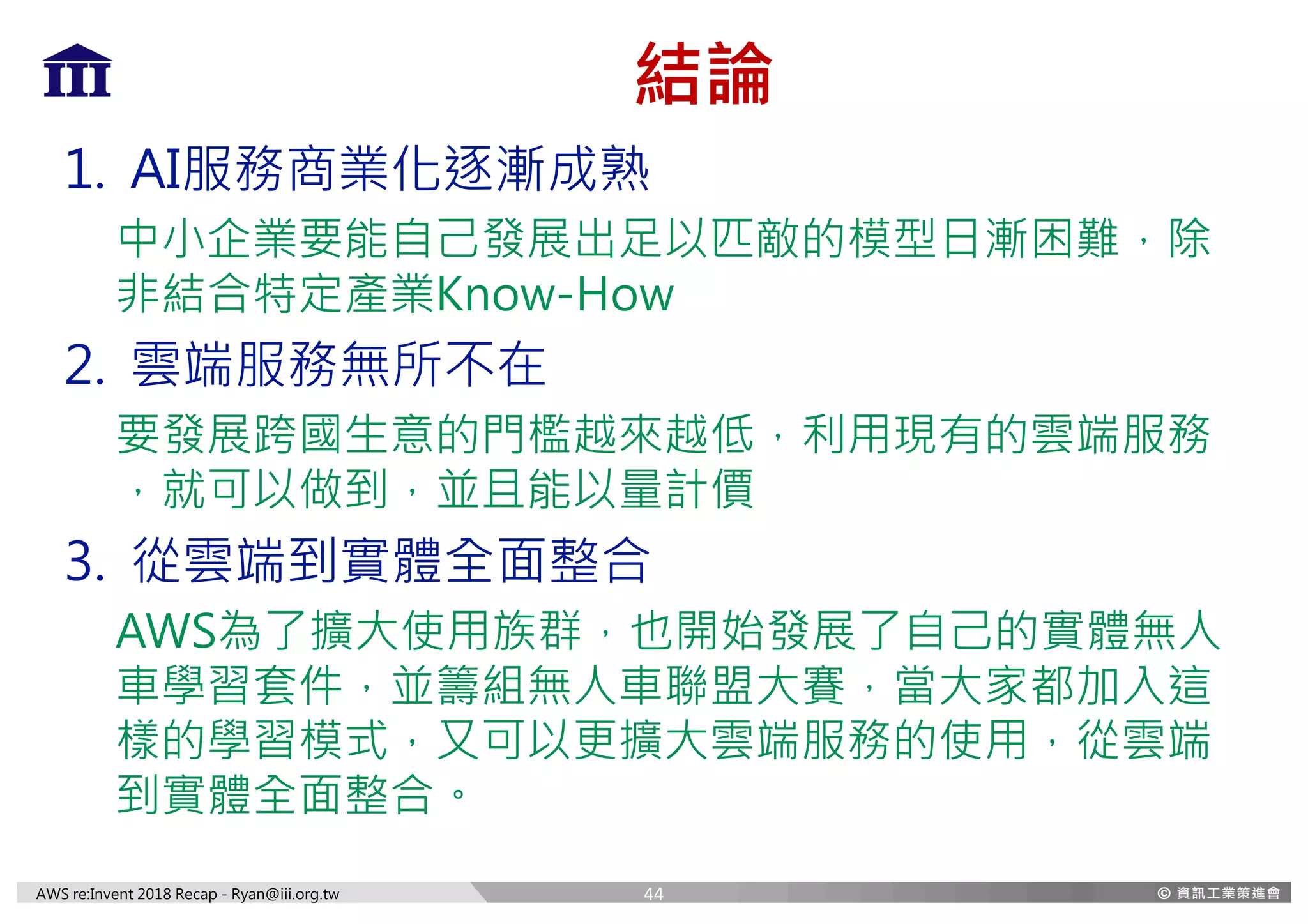 AWS re:Invent 2018 Recap - Ryan@iii.org.tw
結論
1. AI服務商業化逐漸成熟
中小企業要能自己發展出足以匹敵的模型日漸困難，除
非結合特定產業Know-How
2. 雲端服務無所不在
要發展跨國生意的門檻越來越低，利用現有的雲端服務
，就可以做到，並且能以量計價
3. 從雲端到實體全面整合
AWS為了擴大使用族群，也開始發展了自己的實體無人
車學習套件，並籌組無人車聯盟大賽，當大家都加入這
樣的學習模式，又可以更擴大雲端服務的使用，從雲端
到實體全面整合。
44
 