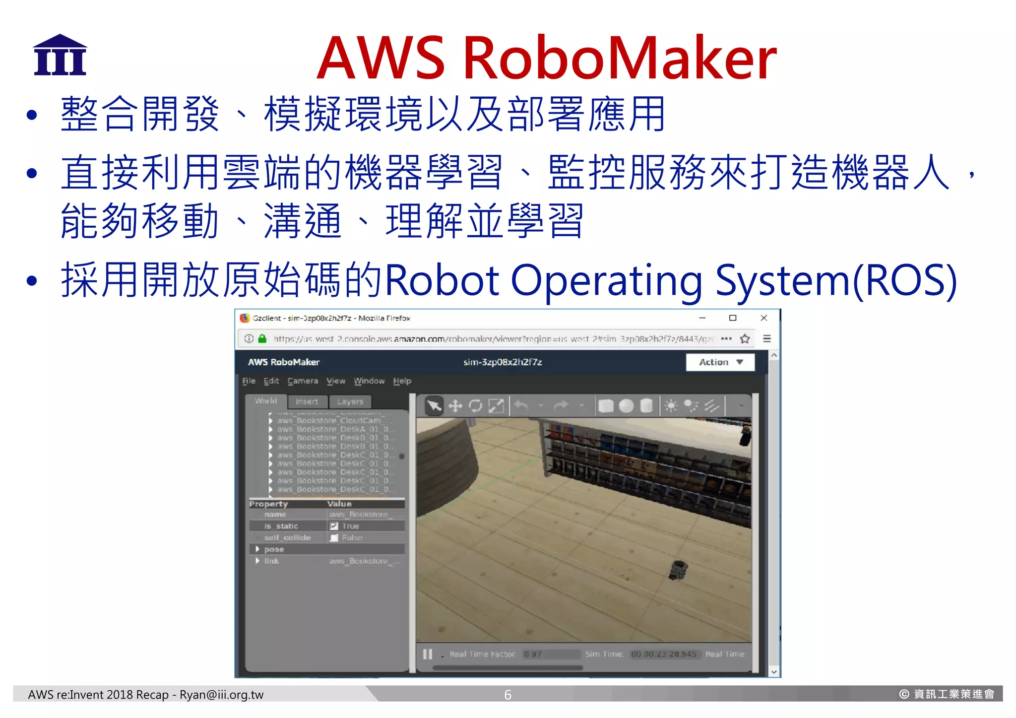 AWS re:Invent 2018 Recap - Ryan@iii.org.tw
AWS RoboMaker
• 整合開發、模擬環境以及部署應用
• 直接利用雲端的機器學習、監控服務來打造機器人，
能夠移動、溝通、理解並學習
• 採用開放原始碼的Robot Operating System(ROS)
6
 