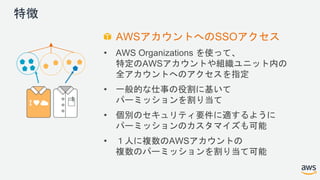 特徴
AWSアカウントへのSSOアクセス
• AWS Organizations を使って、
特定のAWSアカウントや組織ユニット内の
全アカウントへのアクセスを指定
• 一般的な仕事の役割に基いて
パーミッションを割り当て
• 個別のセキュリティ要件に適するように
パーミッションのカスタマイズも可能
• １人に複数のAWSアカウントの
複数のパーミッションを割り当て可能
 