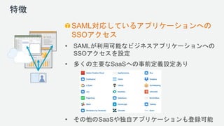 特徴
SAML対応しているアプリケーションへの
SSOアクセス
• SAMLが利用可能なビジネスアプリケーションへの
SSOアクセスを設定
• 多くの主要なSaaSへの事前定義設定あり
• その他のSaaSや独自アプリケーションも登録可能
 