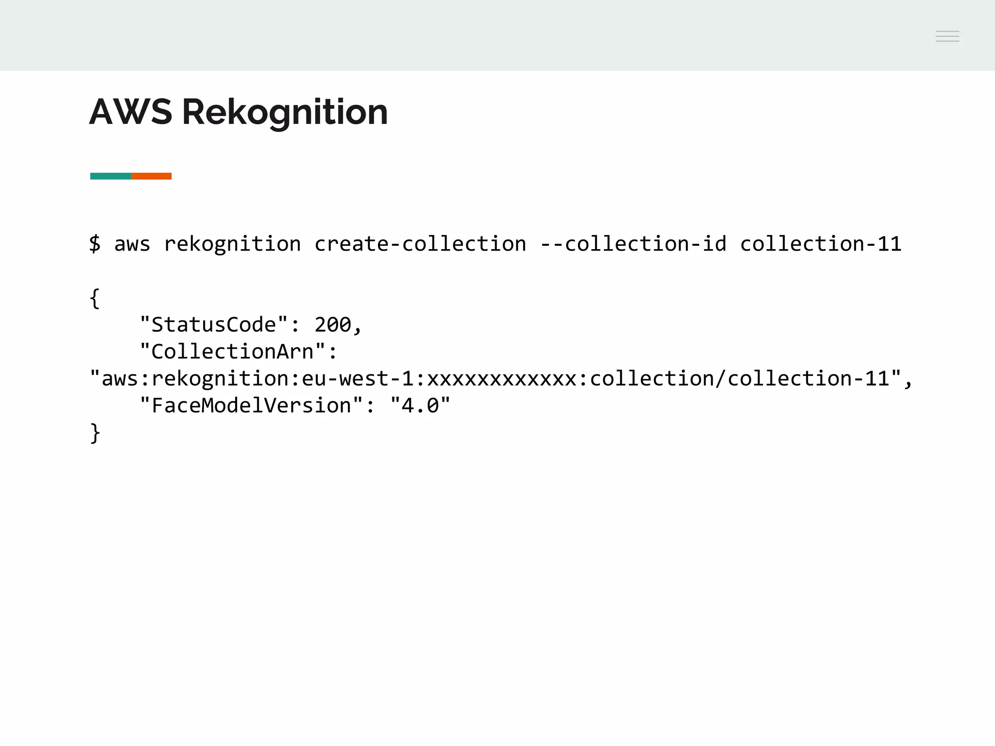 AWS Rekognition
$ aws rekognition create-collection --collection-id collection-11
{
"StatusCode": 200,
"CollectionArn":
"aws:rekognition:eu-west-1:xxxxxxxxxxxx:collection/collection-11",
"FaceModelVersion": "4.0"
}
 