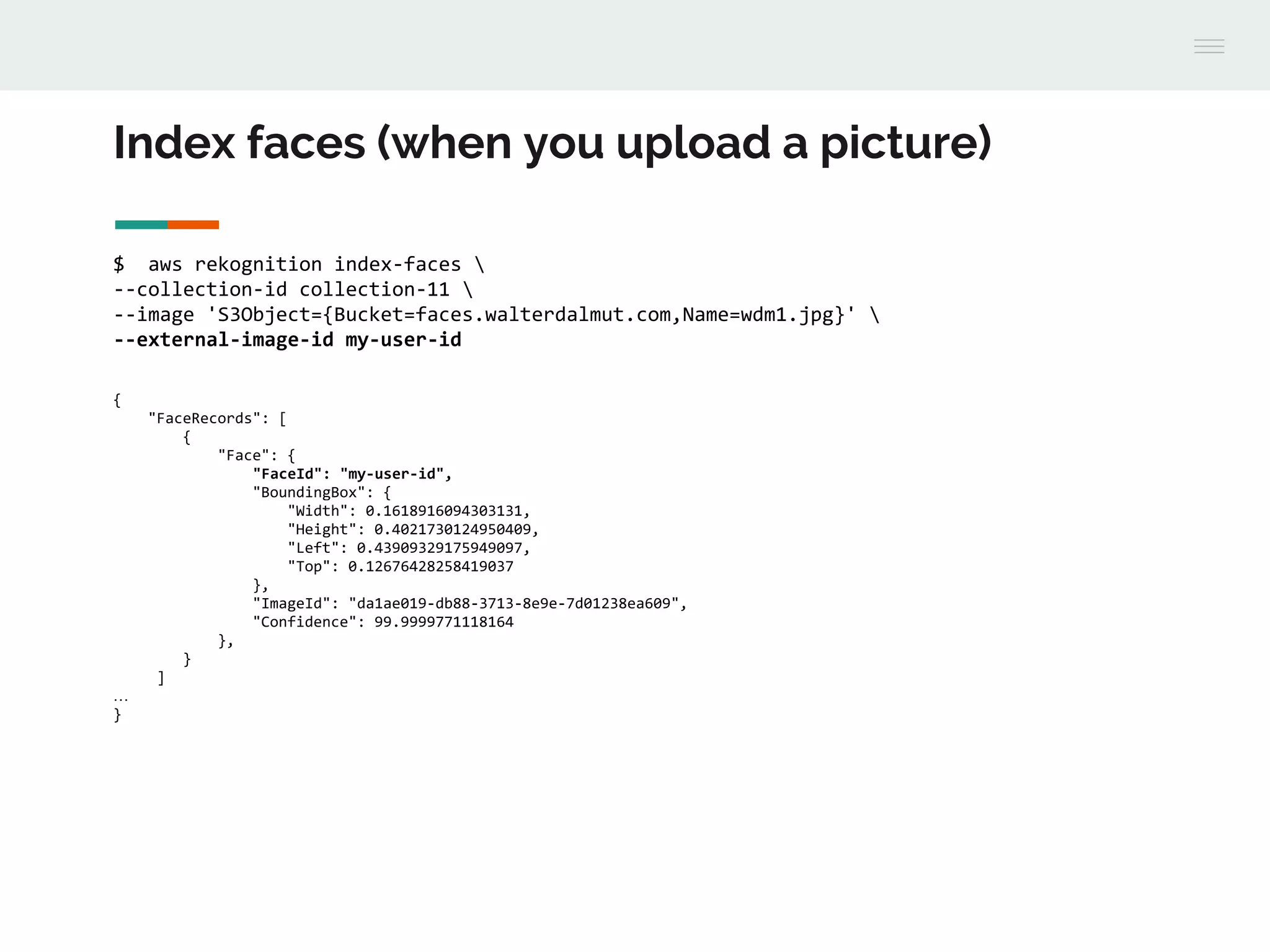 Index faces (when you upload a picture)
$ aws rekognition index-faces 
--collection-id collection-11 
--image 'S3Object={Bucket=faces.walterdalmut.com,Name=wdm1.jpg}' 
--external-image-id my-user-id
{
"FaceRecords": [
{
"Face": {
"FaceId": "my-user-id",
"BoundingBox": {
"Width": 0.1618916094303131,
"Height": 0.4021730124950409,
"Left": 0.43909329175949097,
"Top": 0.12676428258419037
},
"ImageId": "da1ae019-db88-3713-8e9e-7d01238ea609",
"Confidence": 99.9999771118164
},
}
]
…
}
 