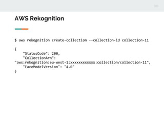 AWS Rekognition
$ aws rekognition create-collection --collection-id collection-11
{
"StatusCode": 200,
"CollectionArn":
"aws:rekognition:eu-west-1:xxxxxxxxxxxx:collection/collection-11",
"FaceModelVersion": "4.0"
}
 