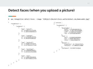 Detect faces (when you upload a picture)
$ aws rekognition detect-faces --image 'S3Object={Bucket=faces.walterdalmut.com,Name=wdm1.jpg}'
{
"FaceDetails": [
{
"Landmarks": [
{
"Type": "eyeLeft",
"X": 0.4940113127231598,
"Y": 0.28493359684944153
},
{
"Type": "eyeRight",
"X": 0.5633826851844788,
"Y": 0.2943187952041626
},
{
"Type": "mouthLeft",
"X": 0.4960087239742279,
"Y": 0.41778162121772766
},
{
"Type": "mouthRight",
"X": 0.5530909895896912,
"Y": 0.42552411556243896
},
{
"Type": "nose",
"X": 0.5306091904640198,
"Y": 0.34477418661117554
}
],
}
]
}
// continue...
{
"FaceDetails": [
{
"BoundingBox": {
"Width": 0.1618916094303131,
"Height": 0.4021730124950409,
"Left": 0.43909329175949097,
"Top": 0.12676428258419037
},
"Pose": {
"Roll": 3.8218839168548584,
"Yaw": 5.0268073081970215,
"Pitch": 5.38221549987793
},
"Quality": {
"Brightness": 64.7296142578125,
"Sharpness": 32.20803451538086
},
"Confidence": 99.9999771118164
}
]
}
 