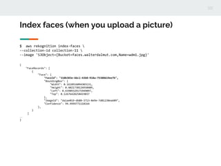 Index faces (when you upload a picture)
$ aws rekognition index-faces 
--collection-id collection-11 
--image 'S3Object={Bucket=faces.walterdalmut.com,Name=wdm1.jpg}'
{
"FaceRecords": [
{
"Face": {
"FaceId": "310b383e-66c1-43b8-918a-75388619ee7b",
"BoundingBox": {
"Width": 0.1618916094303131,
"Height": 0.4021730124950409,
"Left": 0.43909329175949097,
"Top": 0.12676428258419037
},
"ImageId": "da1ae019-db88-3713-8e9e-7d01238ea609",
"Confidence": 99.9999771118164
},
}
]
…
}
 
