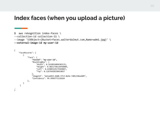 Index faces (when you upload a picture)
$ aws rekognition index-faces 
--collection-id collection-11 
--image 'S3Object={Bucket=faces.walterdalmut.com,Name=wdm1.jpg}' 
--external-image-id my-user-id
{
"FaceRecords": [
{
"Face": {
"FaceId": "my-user-id",
"BoundingBox": {
"Width": 0.1618916094303131,
"Height": 0.4021730124950409,
"Left": 0.43909329175949097,
"Top": 0.12676428258419037
},
"ImageId": "da1ae019-db88-3713-8e9e-7d01238ea609",
"Confidence": 99.9999771118164
},
}
]
…
}
 
