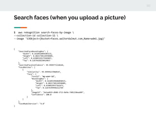 Search faces (when you upload a picture)
$ aws rekognition search-faces-by-image 
--collection-id collection-11 
--image 'S3Object={Bucket=faces.walterdalmut.com,Name=wdm1.jpg}'
{
"SearchedFaceBoundingBox": {
"Width": 0.1618916094303131,
"Height": 0.4021730124950409,
"Left": 0.43909329175949097,
"Top": 0.12676428258419037
},
"SearchedFaceConfidence": 99.9999771118164,
"FaceMatches": [
{
"Similarity": 99.99999237060547,
"Face": {
"FaceId": "my-user-id",
"BoundingBox": {
"Width": 0.16189199686050415,
"Height": 0.4021730124950409,
"Left": 0.4390929937362671,
"Top": 0.12676399946212769
},
"ImageId": "da1ae019-db88-3713-8e9e-7d01238ea609",
"Confidence": 100.0
}
}
],
"FaceModelVersion": "4.0"
}
 