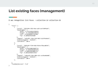 List existing faces (management)
$ aws rekognition list-faces --collection-id collection-16
{
"Faces": [
{
"FaceId": "18215496-3282-46ae-a265-aecf140fba65",
"BoundingBox": {
"Width": 0.37553301453590393,
"Height": 0.3338260054588318,
"Left": 0.43626898527145386,
"Top": 0.289465993642807
},
"ImageId": "ea5e78fc-3fdb-32d3-b053-5a22f95dbd55",
"ExternalImageId": "6639219",
"Confidence": 100.0
},
{
"FaceId": "2b85a18f-7570-4568-9fe0-b770ace00745",
"BoundingBox": {
"Width": 0.47415900230407715,
"Height": 0.3649649918079376,
"Left": 0.34846198558807373,
"Top": 0.28914299607276917
},
"ImageId": "c601ee26-224b-308a-a25c-ecd56ad0a400",
"ExternalImageId": "6639219",
"Confidence": 100.0
},
],
"FaceModelVersion": "4.0"
}
 