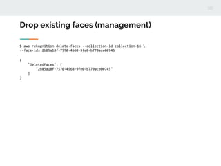 Drop existing faces (management)
$ aws rekognition delete-faces --collection-id collection-16 
--face-ids 2b85a18f-7570-4568-9fe0-b770ace00745
{
"DeletedFaces": [
"2b85a18f-7570-4568-9fe0-b770ace00745"
]
}
 