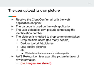 ➢ Receive the CloudConf email with the web
application endpoint
➢ The barcode is used on the web application
➢ The user upload its own picture connecting the
identification number
➢ The pictures is checked to drop common mistakes
○ Drop multiple users (too many people)
○ Dark or too bright pictures
○ Low quality pictures
○ etc.
■ We believe that users are somehow polite
➢ AWS Rekognition tear apart the picture in favor of
raw information
○ (no images are stored)
The user upload its own picture
 