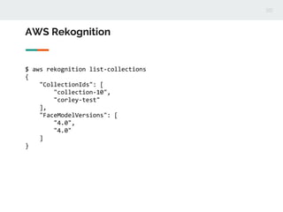 AWS Rekognition
$ aws rekognition list-collections
{
"CollectionIds": [
"collection-10",
"corley-test"
],
"FaceModelVersions": [
"4.0",
"4.0"
]
}
 