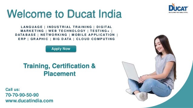 Welcome to Ducat India L A N G U A G E | I N D U S T R I A L T R A I N I N G | D I G I TA L M A R K E T I N G | W E B T E C H N O L O G Y | T E S T I N G + | D ATA B A S E | N E T W O R K I N G | M O B I L E A P P L I C AT I O N | E R P | G R A P H I C | B I G D ATA | C L O U D C O M P U T I N G Apply Now Training, Certification & Placement Call us: 70-70-90-50-90 www.ducatindia.com 