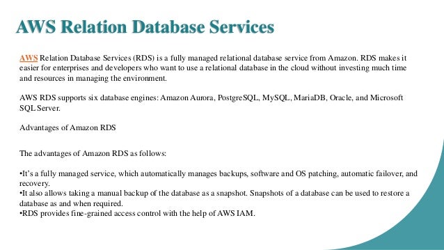 AWS Relation Database Services AWS Relation Database Services (RDS) is a fully managed relational database service from Amazon. RDS makes it easier for enterprises and developers who want to use a relational database in the cloud without investing much time and resources in managing the environment. AWS RDS supports six database engines: Amazon Aurora, PostgreSQL, MySQL, MariaDB, Oracle, and Microsoft SQL Server. Advantages of Amazon RDS The advantages of Amazon RDS as follows: •It’s a fully managed service, which automatically manages backups, software and OS patching, automatic failover, and recovery. •It also allows taking a manual backup of the database as a snapshot. Snapshots of a database can be used to restore a database as and when required. •RDS provides fine-grained access control with the help of AWS IAM. 