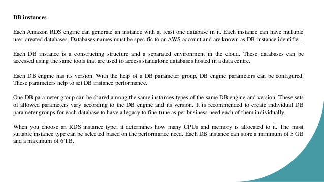 DB instances Each Amazon RDS engine can generate an instance with at least one database in it. Each instance can have multiple user-created databases. Databases names must be specific to an AWS account and are known as DB instance identifier. Each DB instance is a constructing structure and a separated environment in the cloud. These databases can be accessed using the same tools that are used to access standalone databases hosted in a data centre. Each DB engine has its version. With the help of a DB parameter group, DB engine parameters can be configured. These parameters help to set DB instance performance. One DB parameter group can be shared among the same instances types of the same DB engine and version. These sets of allowed parameters vary according to the DB engine and its version. It is recommended to create individual DB parameter groups for each database to have a legacy to fine-tune as per business need each of them individually. When you choose an RDS instance type, it determines how many CPUs and memory is allocated to it. The most suitable instance type can be selected based on the performance need. Each DB instance can store a minimum of 5 GB and a maximum of 6 TB. 