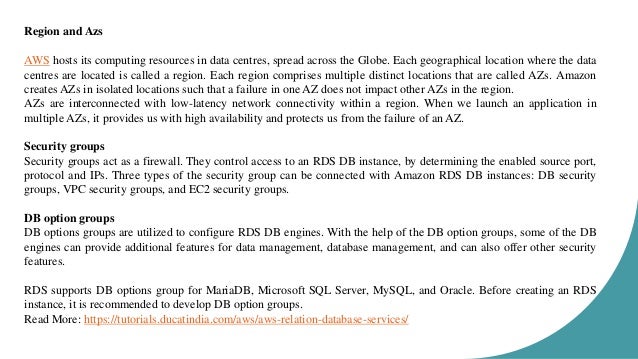 Region and Azs AWS hosts its computing resources in data centres, spread across the Globe. Each geographical location where the data centres are located is called a region. Each region comprises multiple distinct locations that are called AZs. Amazon creates AZs in isolated locations such that a failure in one AZ does not impact other AZs in the region. AZs are interconnected with low-latency network connectivity within a region. When we launch an application in multiple AZs, it provides us with high availability and protects us from the failure of an AZ. Security groups Security groups act as a firewall. They control access to an RDS DB instance, by determining the enabled source port, protocol and IPs. Three types of the security group can be connected with Amazon RDS DB instances: DB security groups, VPC security groups, and EC2 security groups. DB option groups DB options groups are utilized to configure RDS DB engines. With the help of the DB option groups, some of the DB engines can provide additional features for data management, database management, and can also offer other security features. RDS supports DB options group for MariaDB, Microsoft SQL Server, MySQL, and Oracle. Before creating an RDS instance, it is recommended to develop DB option groups. Read More: https://tutorials.ducatindia.com/aws/aws-relation-database-services/ 