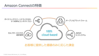 © 2020, Amazon Web Services, Inc. or its Affiliates.
Amazon Connectの特徴
セルフサービスでの
設定変更
ダイナミックでパーソナライズされ、
かつ自然なコンタクトフロー オープンなプラットフォーム
AWSの
エコシステム
100%
cloud-based
お客様に提供した価値のみに応じた課金
 