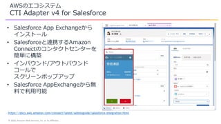 © 2020, Amazon Web Services, Inc. or its Affiliates.
AWSのエコシステム
CTI Adapter v4 for Salesforce
• Salesforce App Exchangeから
インストール
• Salesforceと連携するAmazon
Connectのコンタクトセンターを
簡単に構築
• インバウンド/アウトバウンド
コールで
スクリーンポップアップ
• Salesforce AppExchangeから無
料で利用可能
https://docs.aws.amazon.com/connect/latest/adminguide/salesforce-integration.html
 