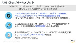 © 2020, Amazon Web Services, Inc. or its Affiliates.
AWS Client VPNのメリット
クライアントからの AWS、ならびに、AWSのVPCを経由した、
オンプレミスへのセキュアな接続を実現
フルマネージドなクライアントVPNのエンドポイントを提供。
オンプレミスでクライアントVPN用の設備投資が不要
(エンドポイント関連付けやユーザー接続時間に基づく従量課金)
CloudWatchによるユーザーのクライアントVPN接続ログ保存や
メトリクスを利用可能 (発見的統制への利用が可能)
複数の認証方式(ユーザー&パスワード、クライアント証明書)に対
応し、セキュアにリモートアクセスを実現。
Active Directoryにも対応。
 