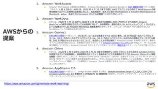 1. Amazon WorkSpaces
Amazon WorkSpaces の新規のお客様は、Amazon WorkSpaces Standard Bundle の AWS 無料利用枠ですぐに開始
できます。4 月 1 日から、AWS は、2020 年 6 月 30 日までの間に AWS アカウントから初めて WorkSpaces の使
用を開始するすべての新規のお客様に対して、当該期間中、最大 50 個の WorkSpaces で Amazon WorkSpaces の
Standard、Value、および Performance バンドルの無料での提供を開始します。
2. Amazon WorkDocs
AWS は、2020 年 3 月 16 日から 2020 年 6 月 30 日までの期間に AWS アカウントから初めて Amazon
WorkDocs の使用を開始するすべてのお客様に対して、当該期間中、最初の最大 50 人のユーザーごとに 1 TB のスト
レージを持つすべての Amazon WorkDocs 機能を無料で提供します。これには、Amazon WorkSpaces および
WorkDocs バンドル製品は含まれません。
3. Amazon Connect
AWS 無料利用枠の一部として、90 分/月、ローカルの直通ダイヤル (DID) 番号、30 分/月のローカルインバウンド
コール、30 分/月のローカルアウトバウンドコール、30 分/月のインバウンドコールのための米国のフリーダイヤル番
号、500 件/月のチャットメッセージについて、最初の 12 か月間は無料で Amazon Connect を使用できます。無料ト
ライアルの利用を始めるには、お客様の AWS アカウントで Amazon Connect インスタンスを作成して、サービスの利
用を開始してください。Amazon Connect のセットアップ方法については、開始方法のチュートリアルをご覧ください。
4. Amazon Chime
AWS は、2020 年 3 月 4 日から 2020 年 6 月 30 日までの期間中に AWS アカウントから初めて Amazon Chime
を使用するすべてのお客様に、当該期間中のオンライン会議およびビデオ会議用のすべての Amazon Chime Pro 機能
を無料で提供します。これには、Amazon Chime Voice Connector、call-me、会議ダイヤルインなどの PSTN サービス
または PSTN サービスに関連する料金は含まれません。すでに Amazon Chime を使用しているお客様は、AWS アカウ
ントマネージャーに連絡して、この期間中に Amazon Chime の使用に対するクレジットの資格があるかどうかを確認す
ることもできます。
5. Amazon AppStream 2.0
AWS 無料利用枠の一部として、Image Builder を使用する場合、stream.standard.large インスタンスタイプの
Amazon AppStream 2.0 を無料で 1 か月あたり 40 時間利用できます。デスクトップアプリケーションを安全にブラ
ウザへストリーミングするサービスです。
AWSからの
提案
https://aws.amazon.com/jp/remote-work-learning/
 