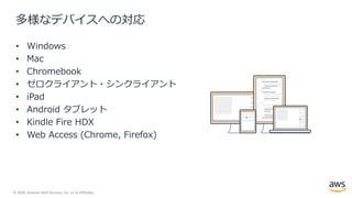 © 2020, Amazon Web Services, Inc. or its Affiliates.
多様なデバイスへの対応
• Windows
• Mac
• Chromebook
• ゼロクライアント・シンクライアント
• iPad
• Android タブレット
• Kindle Fire HDX
• Web Access (Chrome, Firefox)
 