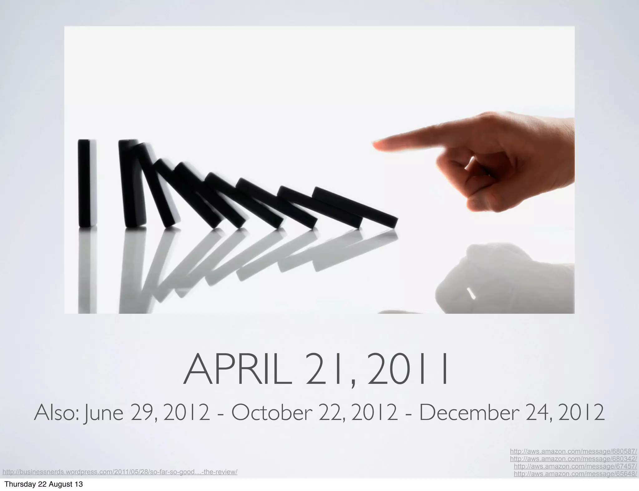 APRIL 21, 2011
http://aws.amazon.com/message/680587/
http://aws.amazon.com/message/680342/
http://aws.amazon.com/message/67457/
http://aws.amazon.com/message/65648/
Also: June 29, 2012 - October 22, 2012 - December 24, 2012
http://businessnerds.wordpress.com/2011/05/28/so-far-so-good…-the-review/
Thursday 22 August 13
 