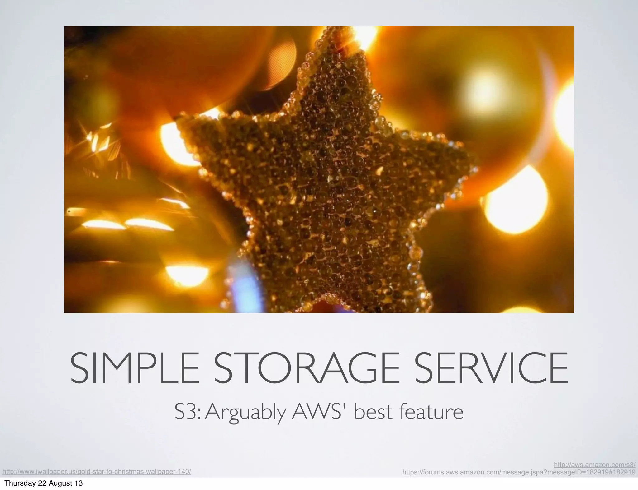 SIMPLE STORAGE SERVICE
S3:Arguably AWS' best feature
http://www.iwallpaper.us/gold-star-fo-christmas-wallpaper-140/
http://aws.amazon.com/s3/
https://forums.aws.amazon.com/message.jspa?messageID=182919#182919
Thursday 22 August 13
 