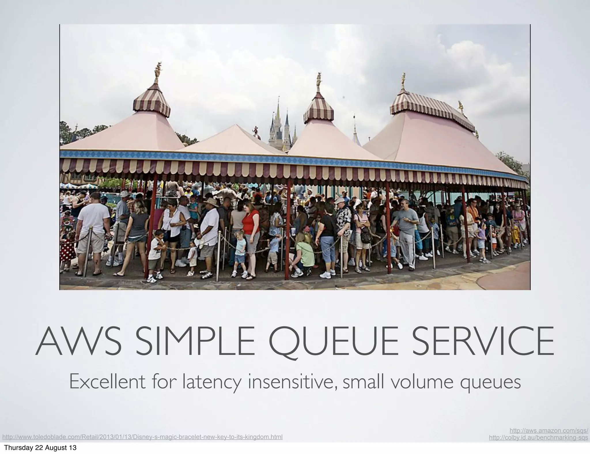 AWS SIMPLE QUEUE SERVICE
Excellent for latency insensitive, small volume queues
http://www.toledoblade.com/Retail/2013/01/13/Disney-s-magic-bracelet-new-key-to-its-kingdom.html
http://aws.amazon.com/sqs/
http://colby.id.au/benchmarking-sqs
Thursday 22 August 13
 