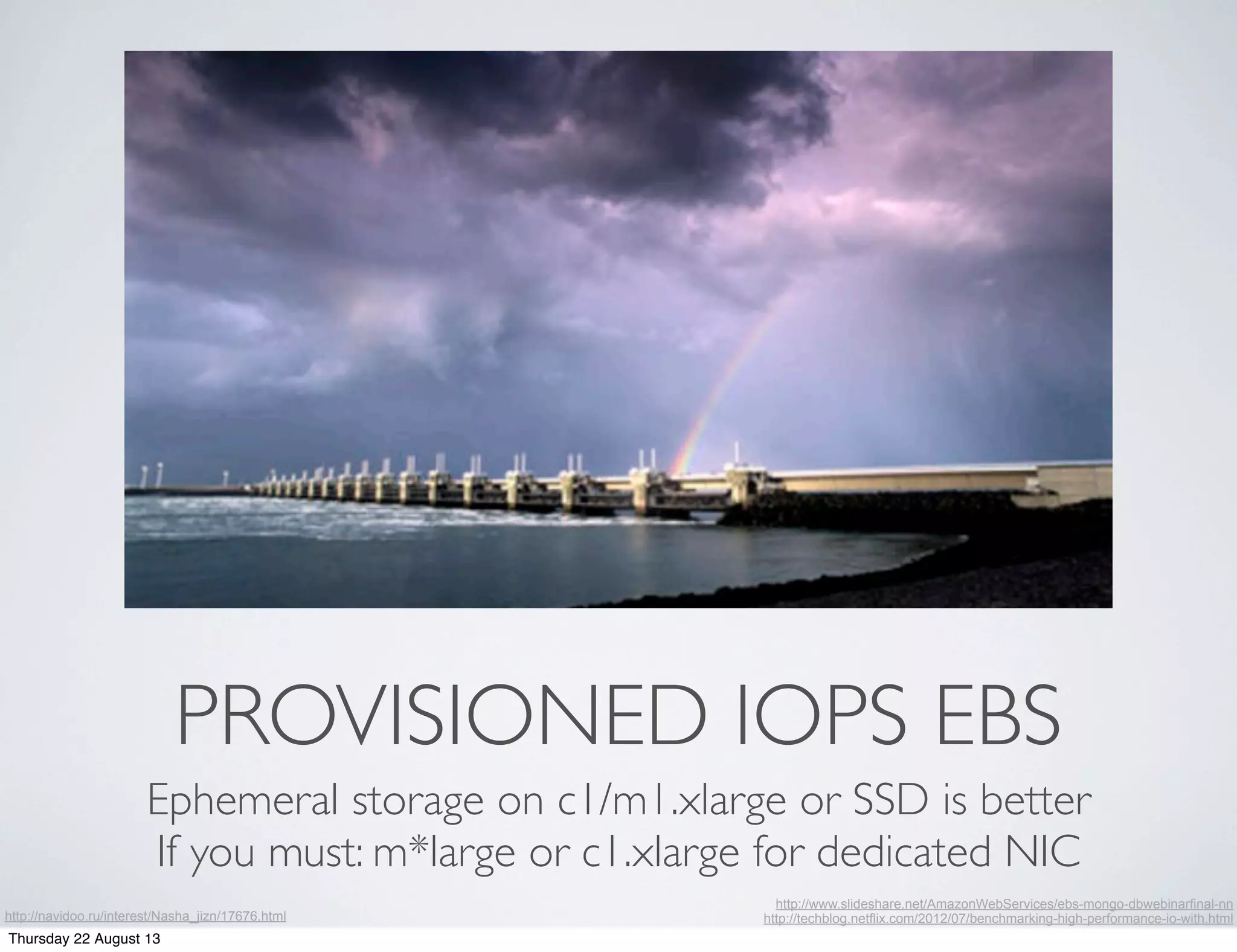 PROVISIONED IOPS EBS
Ephemeral storage on c1/m1.xlarge or SSD is better
If you must: m*large or c1.xlarge for dedicated NIC
http://www.slideshare.net/AmazonWebServices/ebs-mongo-dbwebinarfinal-nn
http://techblog.netflix.com/2012/07/benchmarking-high-performance-io-with.htmlhttp://navidoo.ru/interest/Nasha_jizn/17676.html
Thursday 22 August 13
 