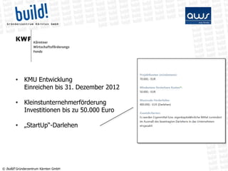 • KMU Entwicklung
          Einreichen bis 31. Dezember 2012

        • Kleinstunternehmerförderung
          Investitionen bis zu 50.000 Euro

        • „StartUp“-Darlehen




© build! Gründerzentrum Kärnten GmbH
 