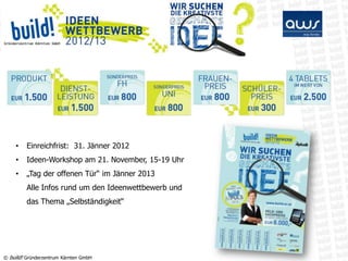 •    Einreichfrist: 31. Jänner 2012
    •    Ideen-Workshop am 21. November, 15-19 Uhr
    •    „Tag der offenen Tür“ im Jänner 2013
         Alle Infos rund um den Ideenwettbewerb und
         das Thema „Selbständigkeit“




© build! Gründerzentrum Kärnten GmbH
 